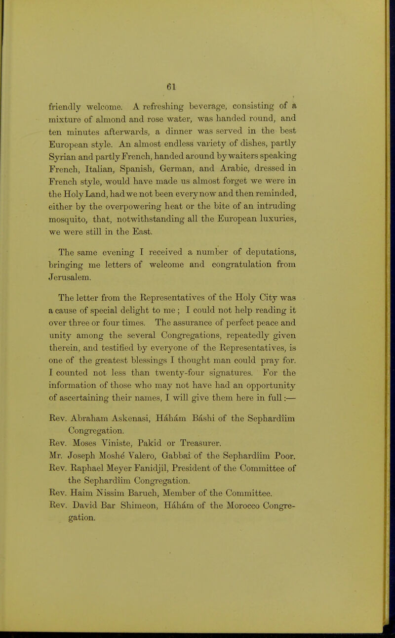 friendly welcome. A refreshing beverage, consisting of a mixture of almond and rose water, was handed round, and ten minutes afterwards, a dinner was served in the best European style. An almost endless variety of dishes, partly Syrian and partly French, handed around by waiters speaking French, Italian, Spanish, German, and Arabic, dressed in French style, would have made us almost forget we were in the Holy Land, had we not been everynow and then reminded, either by the overpowering heat or the bite of an intruding mosquito, that, notwithstanding all the European luxuries, we were still in the East. The same evening I received a number of deputations, bringing me letters of welcome and congratulation from Jerusalem. The letter from the Representatives of the Holy City was a cause of special delight to me ; I could not help reading it over three or four times. The assurance of perfect peace and unity among the several Congregations, repeatedly given therein, and testified by everyone of the Representatives, is one of the greatest blessings I thought man could pray for. I counted not less than twenty-four signatures. For the information of those who may not have had an opportunity of ascertaining their names, I will give them here in full:— Rev. Abraham Askenasi, Haham Bashi of the Sephardiim Congregation. Rev. Moses Viniste, Pakid or Treasurer. Mr. Joseph Moshd Valero, Gabbai of the Sephardiim Poor. Rev. Raphael Meyer Fanidjil, President of the Committee of the Sephardiim Congregation. Rev. Haim Nissim Baruch, Member of the Committee. Rev. David Bar Shimeon, Haham of the Morocco Congre- gation.