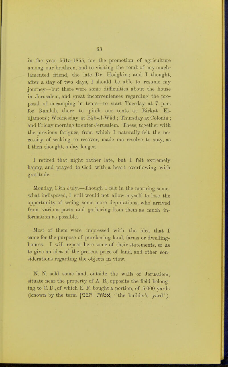 in the year 5615-1855, for the promotion of agriculture among our brethren, and to visiting the tomb of my much- lamented friend, the late Dr. Hodgkin; and I thought, after a stay of two days, I should be able to resume my journey—but there were some difficulties about the house in Jerusalem, and great inconveniences regarding the pro- posal of encamping in tents—to start Tuesday at 7 p.m. for Ramlah, there to pitch our tents at Birkat El- djamoos ; Wednesday at Bab-el-Wad ; Thursday at Colonia ; and Friday morning to enter Jerusalem. These, together with the previous fatigues, from which I naturally felt the ne- cessity of seeking to recover, made me resolve to stay, as I then thought, a day longer. I retired that night rather late, but I felt extremely happy, and prayed to God with a heart overflowing with gratitude. Monday, 13th July.—Though I felt in the morning some- what indisposed, I still would not allow myself to lose the opportunity of seeing some more deputations, who arrived from various parts, and gathering from them as much in- formation as possible. Most of them were impressed with the idea that I came for the purpose of purchasing land, farms or dwelling- houses. I will repeat here some of their statements, so as to give an idea of the present price of land, and other con- siderations regarding the objects in view. N. N. sold some land, outside the walls of Jerusalem, situate near the property of A. B., opposite the field belong- ing to C. D,, of which E. F. bought a portion, of 5,000 yards (known by the term pin nii&K,  the builder's yard ),