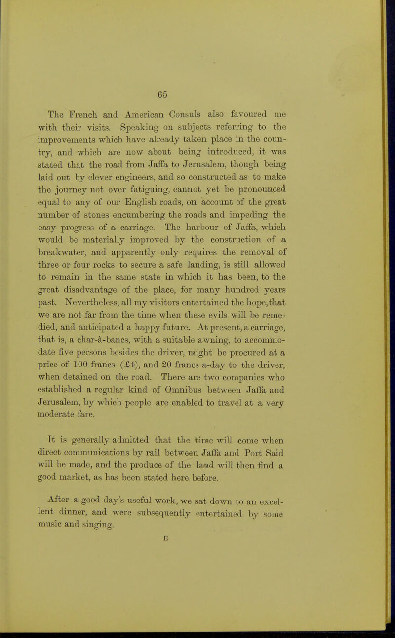 The French and American Consuls also favoured me with their visits. Speaking on subjects referring to the improvements which have already taken place in the coun- try, and which are now about being introduced, it was stated that the road from Jaffa to Jerusalem, though being laid out by clever engineers, and so constructed as to make the journey not over fatiguing, cannot yet be pronounced equal to any of our English roads, on account of the great number of stones encumbering the roads and impeding the easy progress of a carriage. The harbour of Jaffa, which would be materially improved by the construction of a breakwater, and apparently only requires the removal of three or four rocks to secure a safe landing, is still allowed to remain in the same state in which it has been, to the great disadvantage of the place, for many hundred years past. Nevertheless, all my visitors entertained the hope,tkat we are not far from the time when these evils will be reme- died, and anticipated a happy future. At present, a carriage, that is, a char-a-bancs, with a suitable awning, to accommo- date five persons besides the driver, might be procured at a price of 100 francs (£4), and 20 francs a-day to the driver, when detained on the road. There are two companies who established a regular kind of Omnibus between Jaffa and Jerusalem, by which people are enabled to travel at a very moderate fare. It is generally admitted that the time will come when direct communications by rail between Jaffa and Port Said will be made, and the produce of the land will then find a good market, as has been stated here before. After a good day's useful work, we sat down to an excel- lent dinner, and were subsequently entertained by some music and singing. E