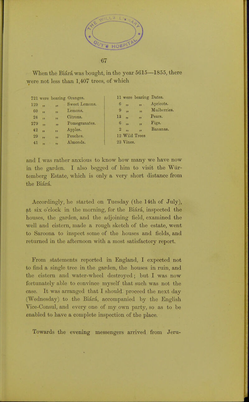 When the Biara was bought, in the year 5015—1855, there were not less than 1,407 trees, of which § 721 were bearing Oranges. 11 were bearing Dates. 129 „ ii Sweet Lemons. 6 „ Apricots. 60 „ >> Lemons. 9 „ » Mulberries 24 „ >> Citrons. 13 „ >» Pears. 279 „ ii Pomegranates. 6 „ !> Figs. 42 „ ii Apples. 2 „ )> Bananas. 29 „ >j Peaches. 12 Wild Trees 41 „ i) Almonds. 23 Vines. and I was rather anxious to know how many we have now in the garden. I also begged of him to visit the Wiir- temberg Estate, which is only a very short distance from the Biara. Accordingly, he started on Tuesday (the 14th of July), at six o'clock in the morning, for the Biara, inspected the houses, the garden, and the adjoining field, examined the well and cistern, made a rough sketch of the estate, went to Saroona to inspect some of the houses and fields, and returned in the afternoon with a most satisfactory report. From statements reported in England, I expected not to find a single tree in the garden, the houses in ruin, and the cistern and water-wheel destroyed; but I was now fortunately able to convince myself that such was not the case. It was arranged that I should proceed the next day (Wednesday) to the Biara, accompanied by the English Vice-Consul, and every one of my own party, so as to be enabled to have a complete inspection of the place. Towards the evening messengers arrived from Jeru-