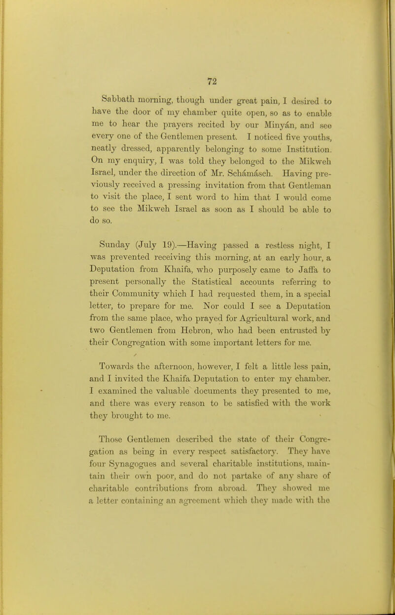 Sabbath morning, though under great pain, I desired to have the door of my chamber quite open, so as to enable me to hear the prayers recited by our Minyan, and see every one of the Gentlemen present. I noticed five youths, neatly dressed, apparently belonging to some Institution. On my enquiry, I was told they belonged to the Mikweh Israel, under the direction of Mr. Schamasch. Having pre- viously received a pressing invitation from that Gentleman to visit the place, I sent word to him that I would come to see the Mikweh Israel as soon as I should be able to do so. Sunday (July 19).—Having passed a restless night, I was prevented receiving this morning, at an earty hour, a Deputation from Khaifa, who purposely came to Jaffa to present personally the Statistical accounts referring to their Community which I had requested them, in a special letter, to prepare for me. Nor could I see a Deputation from the same place, who prayed for Agricultural work, and two Gentlemen from Hebron, who had been entrusted by their Congregation with some important letters for me. Towards the afternoon, however, I felt a little less pain, and I invited the Khaifa Deputation to enter my chamber. I examined the valuable documents they presented to me, and there was every reason to be satisfied with the work they brought to me. Those Gentlemen described the state of their Congre- gation as being in every respect satisfactory. They have four Synagogues and several charitable institutions, main- tain their own poor, and do not partake of any share of charitable contributions from abroad. They showed me a letter containing an agreement which they made with the