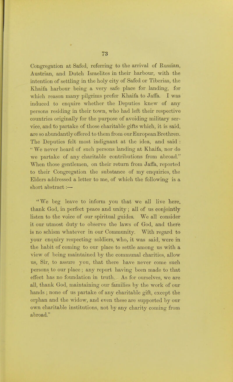 Congregation at Sated, referring to the arrival of Russian, Austrian, and Dutch Israelites in their harbour, with the intention of settling in the holy city of Safed or Tiberias, the Khaifa harbour being a very safe place for landing, for which reason many pilgrims prefer Khaifa to Jaffa. I was induced to enquire whether the Deputies knew of any persons residing in their town, who had left their respective countries originally for the purpose of avoiding military ser- vice, and to partake of those charitable gifts which, it is said, are so abundantly offered to them from our European Brethren. The Deputies felt most indignant at the idea, and said :  We never heard of such persons landing at Khaifa, nor do we partake of any charitable contributions from abroad. When those gentlemen, on their return from Jaffa, reported to their Congregation the substance of my enquiries, the Elders addressed a letter to me, of which the following is a short abstract:— We beg leave to inform you that we all live here, thank God, in perfect peace and unity; all of us conjointly listen to the voice of our spiritual guides. We all consider it our utmost duty to observe the laws of God, and there is no schism whatever in our Community. With regard to your enquiry respecting soldiers, who, it was said, were in the habit of coming to our place to settle among us with a view of being maintained by the communal charities, allow us, Sir, to assure you, that there have never come such persons to our place ; any report having been made to that effect has no foundation in truth. As for ourselves, we are all, thank God, maintaining our families by the work of our hands ; none of us partake of any charitable gift, except the orphan and the widow, and even these are supported by our own charitable institutions, not by any charity coming from abroad.
