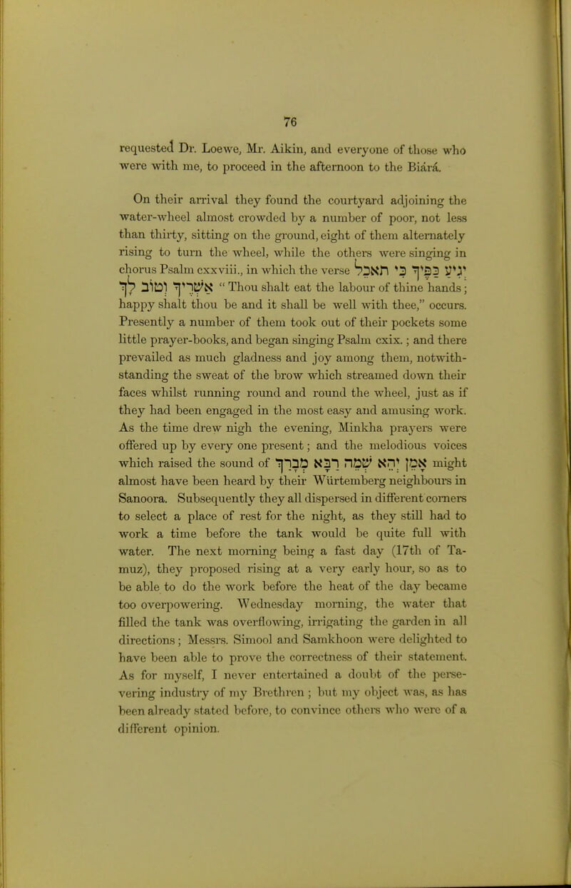 requested Dr. Loewe, Mi-. Aikiu, and everyone of those who were with me, to proceed in the afternoon to the Biara. On their arrival they found the courtyard adjoining the water-wheel almost crowded by a number of poor, not less than thirty, sitting on the ground, eight of them alternately rising to turn the wheel, while the others were singing in chorus Psalm cxxviii., in which the verse SpXft *3 V*-?* nitDl SjnKtal  Thou shalt eat the labour of thine hands j happy shalt thou be and it shall be well with thee, occurs. Presently a number of them took out of their pockets some little prayer-books, and began singing Psalm cxix.; and there prevailed as much gladness and joy among them, notwith- standing the sweat of the brow which streamed down their faces whilst running round and round the wheel, just as if they had been engaged in the most easy and amusing work. As the time drew nigh the evening, Minkha praj'ers were offered up by every one present; and the melodious voices which raised the sound of Tptt& K?l ^tiW XrV JEK might almost have been heard by their Wiirtemberg neighbours in Sanoora. Subsequently they all dispersed in different comers to select a place of rest for the night, as they still had to work a time before the tank would be quite full with water. The next morning being a fast day (17th of Ta- muz), they proposed rising at a very early hour, so as to be able to do the work before the heat of the day became too overpowering. Wednesday morning, the water that filled the tank was overflowing, irrigating the garden in all directions ; Messrs. Simool and Samkhoon were delighted to have been able to prove the correctness of their statement. As for myself, I never entertained a doubt of the perse- vering industry of my Brethren ; but my object was, as has been already stated before, to convince others who were of a different opinion.