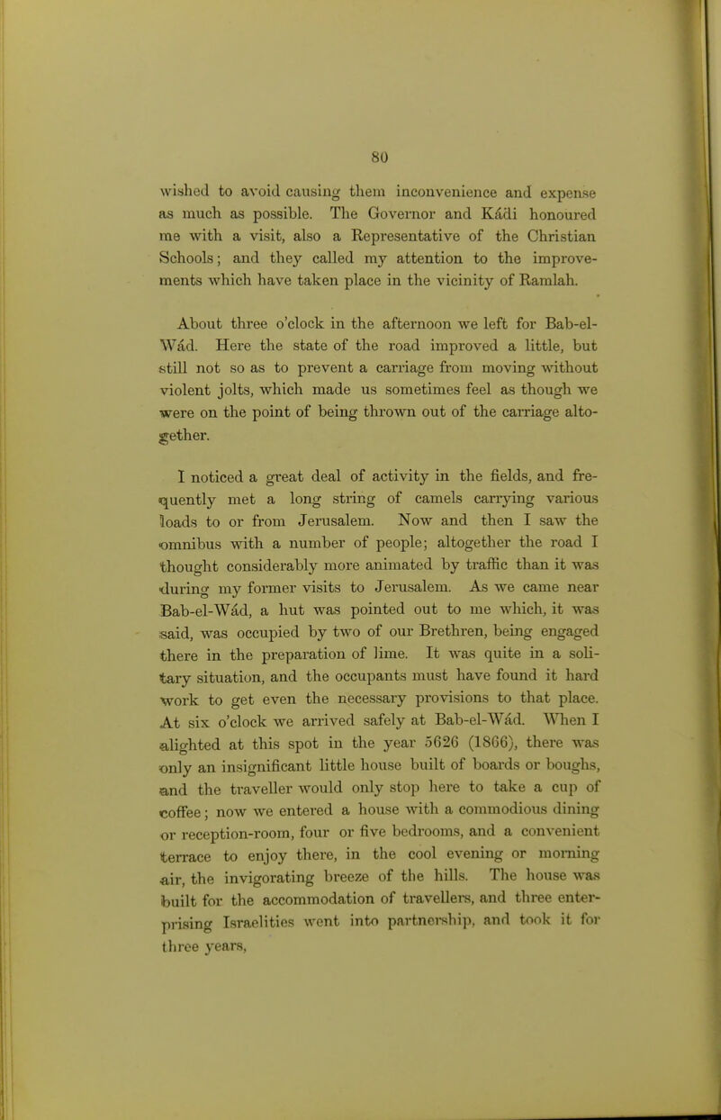 wished to avoid causing them inconvenience and expense as much as possible. The Governor and Kadi honoured me with a visit, also a Representative of the Christian Schools; and they called my attention to the improve- ments which have taken place in the vicinity of Ramlah. About three o'clock in the afternoon we left for Bab-el- Wad. Here the state of the road improved a little, but still not so as to prevent a carriage from moving without violent jolts, which made us sometimes feel as though we were on the point of being thrown out of the carriage alto- gether. I noticed a great deal of activity in the fields, and fre- quently met a long string of camels carrying various loads to or from Jerusalem. Now and then I saw the omnibus with a number of people; altogether the road I thought considerably more animated by traffic than it was ■durino- my former visits to Jerusalem. As we came near Bab-el-Wad, a hut was pointed out to me which, it was said, was occupied by two of our Brethren, being engaged there in the preparation of lime. It was quite in a soli- tary situation, and the occupants must have found it hard work to get even the necessary provisions to that place. At six o'clock we arrived safely at Bab-el-W£d. When I alighted at this spot in the year 5626 (1866), there was only an insignificant little house built of boards or boughs, and the traveller would only stop here to take a cup of coffee; now we entered a house with a commodious dining or reception-room, four or five bedrooms, and a convenient terrace to enjoy there, in the cool evening or morning air, the invigorating breeze of the hills. The house was built for the accommodation of travellers, and three enter- prising Israelities went into partnership, and took it for three years,