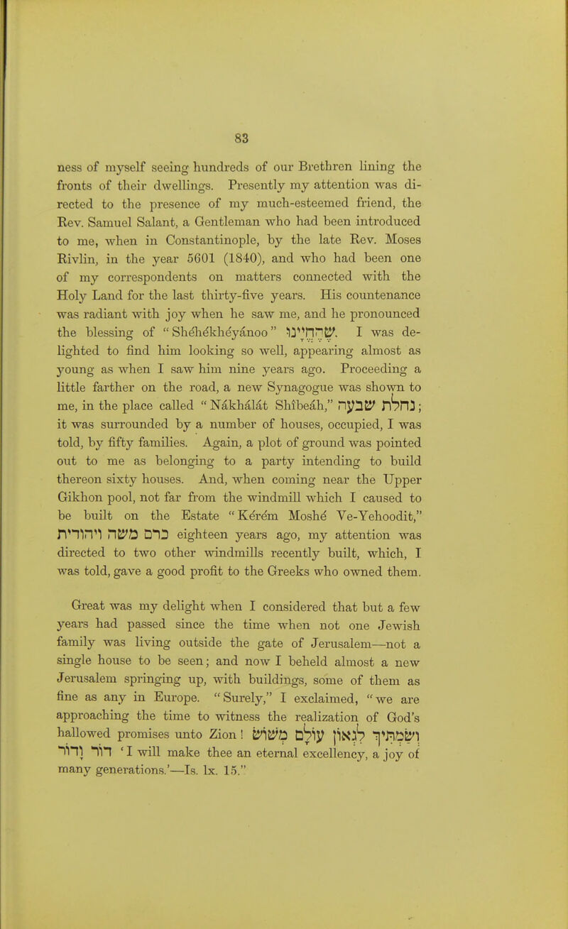 ness of myself seeing hundreds of our Brethren lining the fronts of their dwellings. Presently my attention was di- rected to the presence of my much-esteemed friend, the Rev. Samuel Salant, a Gentleman who had been introduced to me, when in Constantinople, by the late Rev. Moses Rivlin, in the year 5601 (1840), and who had been one of my correspondents on matters connected with the Holy Land for the last thirty-five years. His countenance was radiant with joy when he saw me, and he pronounced the blessing of  Shelidkheyanoo ^Hn^. 1 was de- lighted to find him looking so well, appearing almost as young as when I saw him nine years ago. Proceeding a little farther on the road, a new Synagogue was shown to me, in the place called « Nakhalat SMbeali, HpS? nSm ; it was surrounded by a number of houses, occupied, I was told, by fifty families. Again, a plot of ground was pointed out to me as belonging to a party intending to build thereon sixty houses. And, when coming near the Upper Gikhon pool, not far from the windmill which I caused to be built on the Estate Kereni Moshe' Ve-Yehoodit, rVTirH 7\Wft D13 eighteen years ago, my attention was directed to two other windmills recently built, which, I was told, gave a good profit to the Greeks who owned them. Great was my delight when I considered that but a few years had passed since the time when not one Jewish family was living outside the gate of Jerusalem—not a single house to be seen; and now I beheld almost a new Jerusalem springing up, with buildings, some of them as fine as any in Europe. Surely, I exclaimed, we are approaching the time to witness the realization of God's hallowed promises unto Zion ! tbty jiioS ^TP^] *Vn) *yn ' I will make thee an eternal excellency, a joy of many generations.'—Is. lx. 15.