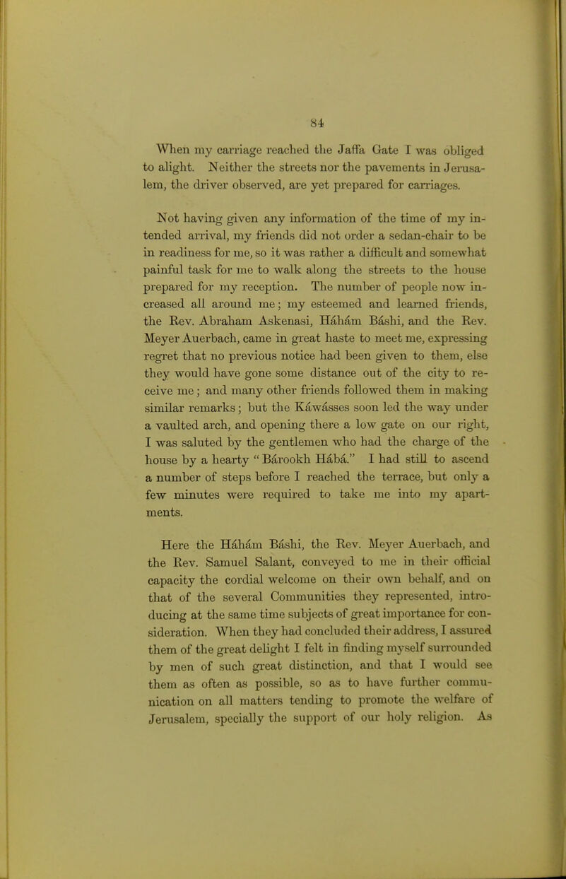 When my carriage reached the Jaffa Gate I was obliged to alight. Neither the streets nor the pavements in Jerusa- lem, the driver observed, are yet prepared for carriages. Not having given any information of the time of my in- tended arrival, my friends did not order a sedan-chair to be in readiness for me, so it was rather a difficult and somewhat painful task for me to walk along the streets to the house prepared for my reception. The number of people now in- creased all around me; my esteemed and learned friends, the Rev. Abraham Askenasi, Haham Bashi, and the Rev. Meyer Auerbach, came in great haste to meet me, expressing regret that no previous notice had been given to them, else they would have gone some distance out of the city to re- ceive me; and many other friends followed them in making similar remarks; but the Kawasses soon led the way under a vaulted arch, and opening there a low gate on our right, I was saluted by the gentlemen who had the charge of the house by a hearty  Barookh Haba. I had still to ascend a number of steps before I reached the terrace, but only a few minutes were required to take me into my apart- ments. Here the Haham Bashi, the Rev. Meyer Auerbach, and the Rev. Samuel Salant, conveyed to me in their official capacity the cordial welcome on their own behalf, and on that of the several Communities they represented, intro- ducing at the same time subjects of great importance for con- sideration. When they had concluded their address, I assured them of the great delight I felt in finding myself surrounded by men of such great distinction, and that I would see them as often as possible, so as to have further commu- nication on all matters tending to promote the welfare of Jerusalem, specially the support of our holy religion. As