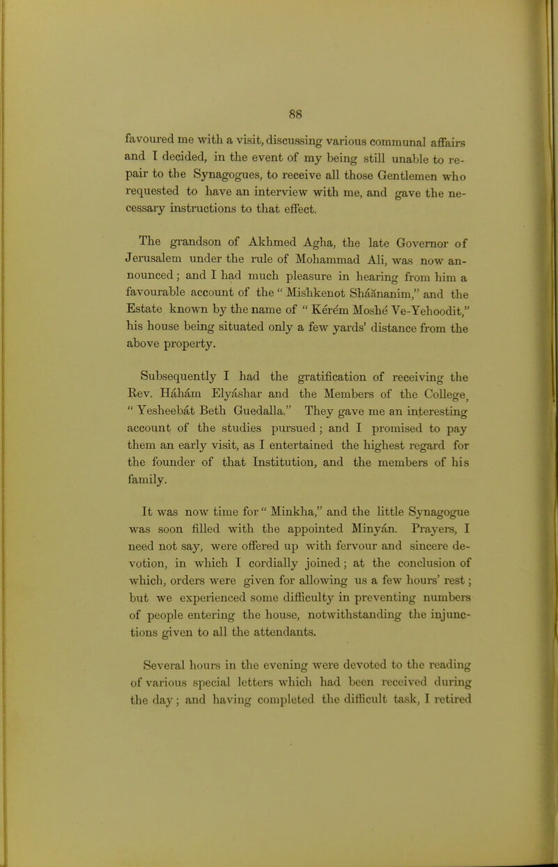 favoured me with a visit, discussing various communal affairs and I decided, in the event of my being still unable to re- pair to the Synagogues, to receive all those Gentlemen who requested to have an interview with me, and gave the ne- cessary instructions to that effect. The grandson of Akhmed Agha, the late Governor of Jerusalem under the rule of Mohammad Ali, was now an- nounced ; and I had much pleasure in hearing from him a favourable account of the  Mis'hkenot Shaananim, and the Estate known by the name of  Kerem Moshe Ve-Yehoodit, his house being situated only a few yards' distance from the above property. Subsequently I had the gratification of receiving the Rev. Haham Elyashar and the Members of the College,  Yesheebat Beth Guedalla. They gave me an interesting account of the studies pursued; and I promised to pay them an early visit, as I entertained the highest regard for the founder of that Institution, and the members of his family. It was now time for  Minkha, and the little Synagogue was soon filled with the appointed Minyan. Prayers, I need not say, were offered up with fervour and sincere de- votion, in which I cordially joined; at the conclusion of which, orders were given for allowing us a few hours' rest; but we experienced some difficulty in preventing numbers of people entering the house, notwithstanding the injunc- tions given to all the attendants. Several hours in the evening were devoted to the reading of various special letters which had been received during the day; and having completed the difficult task, I retired