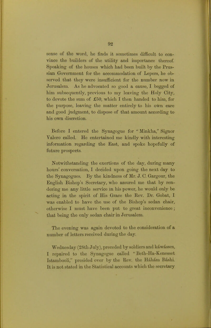 sense of the word, he finds it sometimes difficult to con- vince the builders of the utility and importance thereof. Speaking of the houses which had been built by the Prus- sian Government for the accommodation of Lepers, he ob- served that they were insufficient for the number now in Jerusalem. As he advocated so good a cause, I begged of him subsequently, previous to my leaving the Holy City, to devote the sum of £50, which I then handed to him, for the purpose, leaving the matter entirely to his own care and good judgment, to dispose of that amount according to his own discretion. Before I entered the Synagogue for  Minkha, Signor Valero called. He entertained me kindly with interesting information regarding the East, and spoke hopefully of future prospects. Notwithstanding the exertions of the day, during many hours' conversation, I decided upon going the next day to the Synagogues. By the kindness of Mr. J. C. Gargour, the English Bishop's Secretary, who assured me that by ren- dering me any little service in his power, he would only be acting in the spirit of His Grace the Rev. Dr. Gobat, I was enabled to have the use of the Bishop's sedan chair, otherwise I must have been put to great inconvenience; that being the only sedan chair in Jerusalem. The evening was again devoted to the consideration of a number of letters received during the day. Wednesday (28th July), preceded by soldiers and kawasses, I repaired to the Synagogue called  Beth-Ha-Kenesset Istambooli, presided over by the Rev. the Haham B&shi. It is not stated in the Statistical accounts which the secretary