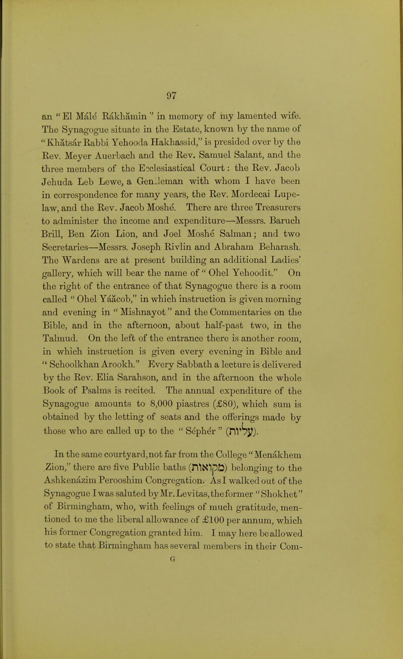 ail  El Male* Rakhamin  in memory of my lamented wife. The Synagogue situate in the Estate, known by the name of Khatsar Rabbi Yehooda Hakhassid, is presided over by the Rev. Meyer Auerbach and the Rev. Samuel Salant, and the three members of the Ecclesiastical Court: the Rev. Jacob Jehuda Leb Lewe, a Gentleman with whom I have been in correspondence for many years, the Rev. Mordecai Lupe- law, and the Rev. Jacob Moshe\ There are three Treasurers to administer the income and expenditure—Messrs. Baruch Brill, Ben Zion Lion, and Joel Moshe Salman; and two Secretaries—Messrs. Joseph Rivlin and Abraham Beharash. The Wardens are at present building an additional Ladies' gallery, which will bear the name of  Ohel Yehoodit. On the right of the entrance of that Synagogue there is a room called  Ohel Yaacob, in which instruction is given morning and evening in  Mishnayot and the Commentaries on the Bible, and in the afternoon, about half-past two, in the Talmud. On the left of the entrance there is another room, in which instruction is given every evening in Bible and  Schoolkhan Arookh. Every Sabbath a lecture is delivered by the Rev. Elia Sarahson, and in the afternoon the whole Book of Psalms is recited. The annual expenditure of the Synagogue amounts to 8,000 piastres (£80), which sum is obtained by the letting of seats and the offerings made by those who are called up to the  Sepher  (fiV^J?). In the same courtyard,not far from the College Menakhem Zion, there are five Public baths (n*IN1p£) belonging to the Ashkenazim Perooshim Congregation. As I walked out of the Synagogue I was saluted by Mr. Levitas, the former Shokhet of Birmingham, who, with feelings of much gratitude, men- tioned to me the liberal allowance of £100 per annum, which his former Congregation granted him. I may here be allowed to state that Birmingham has several members in their Com- G