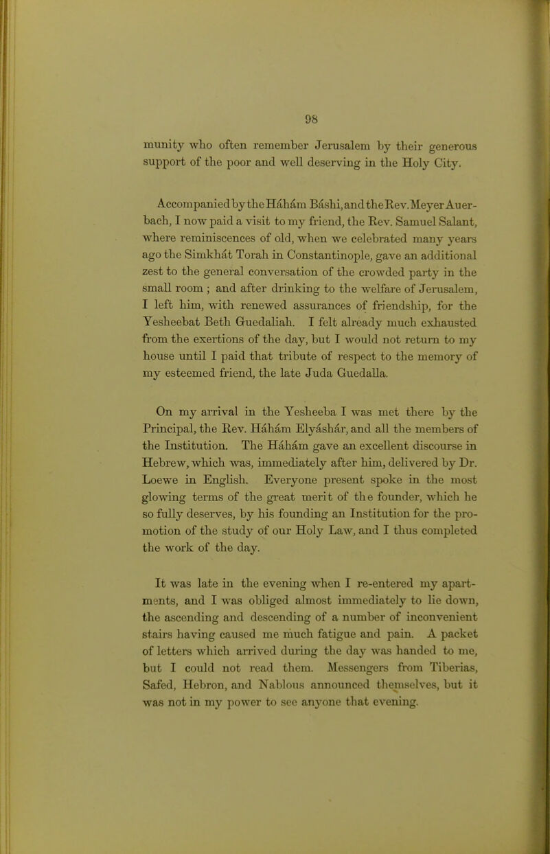 munity who often remember Jerusalem by their generous support of the poor and well deserving in the Holy Gity. Accom panied by the H&ham Bashi, and the Re v.Meyer Au er- bach, I now paid a visit to my friend, the Rev. Samuel Salant, where reminiscences of old, when we celebrated many years ago the Simkhat Torah in Constantinople, gave an additional zest to the general conversation of the crowded party in the small room ; and after drinking to the welfare of Jerusalem, I left him, with renewed assurances of friendship, for the Yesheebat Beth Guedaliah. I felt already much exhausted from the exertions of the day, but I would not return to my house until I paid that tribute of respect to the memory of my esteemed friend, the late Juda Guedalla. On my arrival in the Yesheeba I was met there by the Principal, the Rev. Haham Elyashar, and all the members of the Institution. The Haham gave an excellent discourse in Hebrew, which was, immediately after him, delivered by Dr. Loewe in English. Everyone present spoke in the most glowing terms of the great merit of the founder, which he so fully deserves, by his founding an Institution for the pro- motion of the study of our Holy Law, and I thus completed the work of the day. It was late in the evening when I re-entered my apart- ments, and I was obliged almost immediately to lie down, the ascending and descending of a number of inconvenient stairs having caused me much fatigue and pain. A packet of letters which arrived during the day was handed to me, but I could not read them. Messengers from Tiberias, Safed, Hebron, and Nablous announced themselves, but it was not in my power to sec anyone that evening.