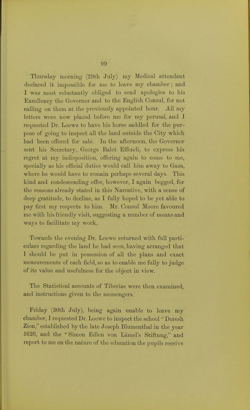 Thursday morning (29th July) my Medical attendant declared it impossible for me to leave my chamber; and I was most reluctantly obliged to send apologies to his Excellency the Governor and to the English Consul, for not calling on them at the previously appointed hour. All my letters were now placed before me for my perusal, and I requested Dr. Loewe to have his horse saddled for the pur- pose of going to inspect all the land outside the City which had been offered for sale. In the afternoon, the Governor sent his Secretary, George Balet Effendi, to express his regret at my indisposition, offering again to come to me, specially as his official duties would call him away to Gaza, where he would have to remain perhaps several days. This kind and condescending offer, however, I again begged, for the reasons already stated in this Narrative, with a sense of deep gratitude, to decline, as I fully hoped to be yet able to pay first my respects to him. Mr. Consul Moore favoured me with his friendly visit, suggesting a number of means and ways to facilitate my work. Towards the evening Dr. Loewe returned with full parti- culars regarding the land he had seen, having arranged that I should be put in possession of all the plans and exact measurements of each field, so as to enable me fully to judge of its value and usefulness for the object in view. The Statistical accounts of Tiberias were then examined, and instructions given to the messengers. Friday (30th July), being again unable to leave my chamber, I requested Dr. Loewe to inspect the school  Doresh Zion, established by the late Joseph Blumenthal in the year 5626, and the  Simon Edlen von Lamel's Stiftung, and report to me on the nature of the education the pupils receive