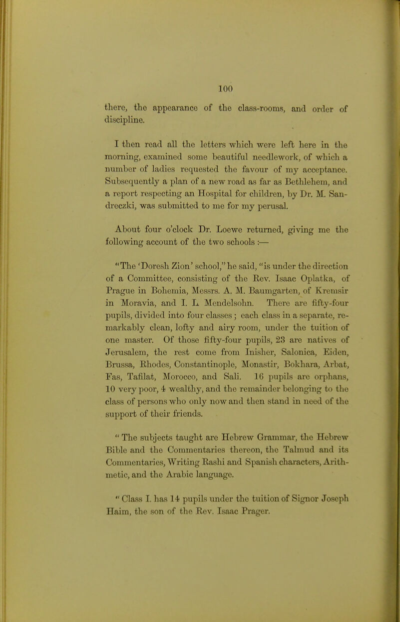 there, the appearance of the class-rooms, and order of discipline. I then read all the letters which were left here in the morning, examined some beautiful needlework, of which a number of ladies requested the favour of my acceptance. Subsequently a plan of a new road as far as Bethlehem, and a report respecting an Hospital for children, by Dr. M. San- dreczki, was submitted to me for my perusal. About four o'clock Dr. Loewe returned, giving me the following account of the two schools :— The 'Doresh Zion' school, he said, is under the direction of a Committee, consisting of the Rev. Isaac Oplatka, of Prague in Bohemia, Messrs. A. M. Baumgarten, of Kremsir in Moravia, and I. L. Mendelsohn. There are fifty-four pupils, divided into four classes ; each class in a separate, re- markably clean, lofty and airy room, under the tuition of one master. Of those fifty-four pupils, 23 are natives of Jerusalem, the rest come from Inisher, Salonica, Eiden, Brussa, Rhodes, Constantinople, Monastir, Bokhara, Arbat, Fas, Tafilat, Morocco, and Sali. 16 pupils are orphans, 10 very poor, 4 wealthy, and the remainder belonging to the class of persons who only now and then stand in need of the support of their friends.  The subjects taught are Hebrew Grammar, the Hebrew Bible and the Commentaries thereon, the Talmud and its Commentaries, Writing Rashi and Spanish characters, Arith- metic, and the Arabic language.  Class I. has 14 pupils under the tuition of Signor Joseph Haim, the son of the Rev. Isaac Prager.