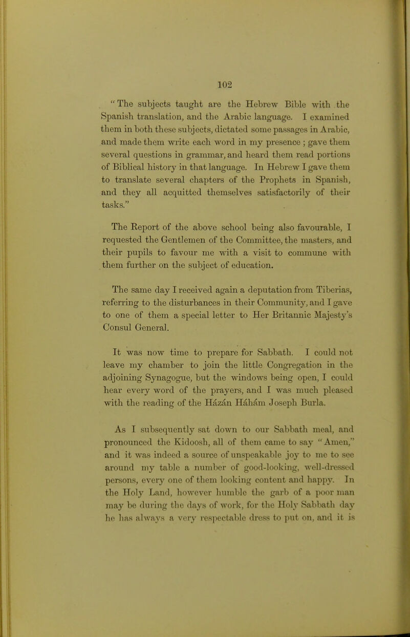 The subjects taught are the Hebrew Bible with the Spanish translation, and the Arabic language. I examined them in both these subjects, dictated some passages in Arabic, and made them write each word in my presence ; gave them several questions in grammar, and heard them read portions of Biblical history in that language. In Hebrew I gave them to translate several chapters of the Prophets in Spanish, and they all acquitted themselves satisfactorily of their tasks. The Report of the above school being also favourable, I requested the Gentlemen of the Committee, the masters, and their pupils to favour me with a visit to commune with them further on the subject of education. The same day I received again a deputation from Tiberias, referring to the disturbances in their Community, and I gave to one of them a special letter to Her Britannic Majesty's Consul General. It was now time to prepare for Sabbath. I could not leave my chamber to join the little Congregation in the adjoining Synagogue, but the windows being open, I could hear every word of the prayers, and I was much pleased with the reading of the Hazan Haham Joseph Burla. As I subsequently sat down to our Sabbath meal, and pronounced the Kidoosh, all of them came to say  Amen, and it was indeed a source of unspeakable joy to me to see around my table a number of good-looking, well-dressed persons, every one of them looking content and happy. In the Holy Land, however humble the garb of a poor man may be during the days of work, for the Holy Sabbath day he has always a very respectable dress to put on, and it is