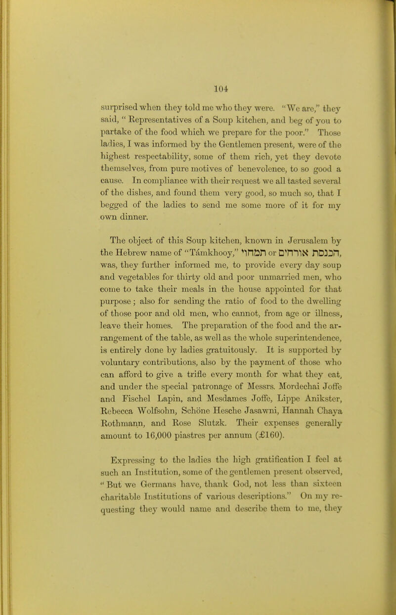 sin-prised when they told me who they were. We are, they said,  Representatives of a Soup kitchen, and Leg of you to partake of the food which we prepare for the poor. Those ladies, I was informed by the Gentlemen present, were of the highest respectability, some of them rich, yet they devote themselves, from pure motives of benevolence, to so good a cause. In compliance with their request we all tasted several of the dishes, and found them very good, so much so, that I begged of the ladies to send me some more of it for my own dinner. The object of this Soup kitchen, known in Jerusalem by the Hebrew name of Tamkhooy, *infin or DTlTlX nWDil, was, they further informed me, to provide every day soup and vegetables for thirty old and poor unmarried men, who come to take their meals in the house appointed for that purpose ; also for sending the ratio of food to the dwelling of those poor and old men, who cannot, from age or illness, leave their homes. The preparation of the food and the ar- rangement of the table, as well as the whole superintendence, is entirely done by ladies gratuitously. It is supported by voluntary contributions, also by the payment of those who can afford to give a trifle every month for what they eat, and under the special patronage of Messrs. Mordechai Joffe and Fischel Lapin, and Mesdames Joffe, Lippe Anikster, Rebecca Wolfsohn, Schone Hesche Jasawni, Hannah Chaya Rothmann, and Rose Slutzk. Their expenses generally amount to 1G,000 piastres per annum (£160). Expressing to the ladies the high gratification I feel at such an Institution, some of the gentlemen present observed,  But we Germans have, thank God, not less than sixteen charitable Institutions of various descriptions. On my re- questing they would name and describe them to me, they