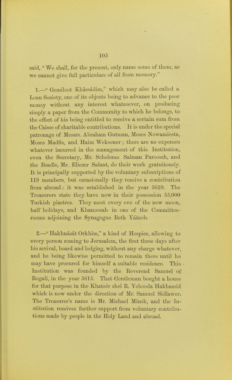 said,  We shall, for the present, only name some of them, as we cannot give full particulars of all from memory. 1. —f* Gemiloot Khassadim, which may also be called a Loan Society, one of its objects being to advance to the poor money without any interest whatsoever, on producing simply a paper from the Community to which he belongs, to the effect of his being entitled to receive a certain sum from the Caisse of charitable contributions. It is under the special patronage of Messrs. Abraham Gutman, Moses Nowamiesta, Moses Madfis, and Haim Weksener ; there are no expenses whatever incurred in the management of this Institution, even the Secretary, Mr. Schelomo Salman Paroosch, and the Beadle, Mr. Eliezer Salant, do their work gratuitously. It is principally supported by the voluntary subscriptions of 119 members, but occasionally they receive a contribution from abroad: it was established in the year 5629. The Treasurers state they have now in their possession 55,000 Turkish piastres. They meet every eve of the new moon, half holidays, and Khanoocah in one of the Committee- rooms adjoining the Synagogue Beth Yaacob. 2. — Hakhnasat Orkhim, a kind of Hospice, allowing to every person coming to Jerusalem, the first three days after his arrival, board and lodging, without any charge whatever, and he being likewise permitted to remain there until he may have procured for himself a suitable residence. This - Institution was founded by the Beverend Samuel of Bogali, in the year 5615. That Gentleman bought a house for that purpose in the Khatser shel R. Yehooda Hakhassid which is now under the direction of Mr. Samuel Sidlawer. The Treasurer's name is Mr. Michael Minsk, and the In- stitution receives further support from voluntary contribu- tions made by people in the Holy Land and abroad.