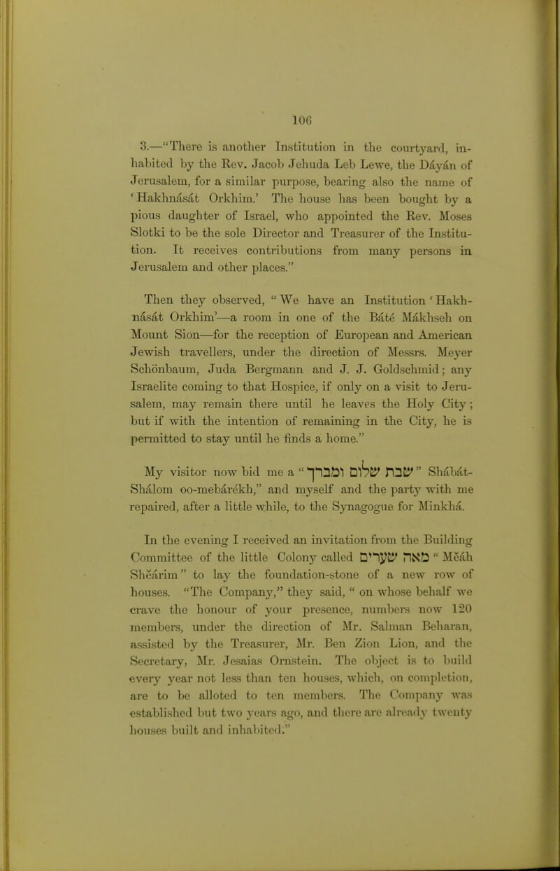 IOC 3.—There is another Institution in the courtyard, in- habited by the Rev. Jacob Jehuda Leb Lewe, the Dayan of Jerusalem, for a similar purpose, bearing also the name of ' Hakhnasat Orkhim.' The house has been bought by a pious daughter of Israel, who appointed the Rev. Moses Slotki to be the sole Director and Treasurer of the Institu- tion. It receives contributions from many persons in Jerusalem and other places. Then they observed,  We have an Institution ' Hakh- nasat Orkhim'—a room in one of the Bate Makhseh on Mount Sion—for the reception of European and American Jewish travellers, under the direction of Messrs. Meyer Schonbaum, Juda Bergmann and J. J. Goldschmid; any Israelite coming to that Hospice, if only on a visit to Jeru- salem, may remain there until he leaves the Holy City; but if with the intention of remaining in the City, he is permitted to stay until he finds a home. My visitor now bid me a  pnftl ub& T\l&  Shabat- Shalom oo-mebaxekh, and myself and the party with me repaired, after a little while, to the Synagogue for Minkha. In the evening I received an invitation from the Building Committee of the little Colony called Dnyt? PlNfc  Me£b Shearim to lay the foundation-stone of a new row of houses. The Company/' they said,  on whose behalf we crave the honour of your presence, numbers now 120 members, under the direction of Mr. Salman Beharan, assisted by the Treasurer, Mr. Ben Zion Lion, and the Secretary, Mr. Jesaias Ornstein. The object is to build every year not less than ten houses, which, on completion, are to be alloted to ten members. The Company was established but two years ago, and there are already twenty houses built and inhabited.