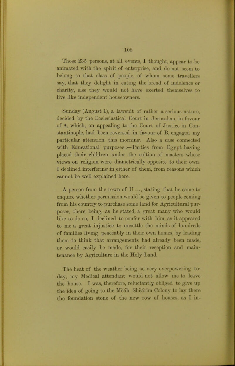 LOS Those 235 persons, at all events, I thought, appear to be animated with the spirit of enterprise, and do not seem to belong to that class of people, of whom some travellers say, that they delight in eating the bread of indolence or charity, else they would not have exerted themselves to live like independent houseowners. Sunday (August 1), a lawsuit of rather a serious nature, decided by the Ecclesiastical Court in Jerusalem, in favour of A, which, on appealing to the Court of Justice in Con- stantinople, had been reversed in favour of B, engaged my particular attention this morning. Also a case connected with Educational purposes:—Parties from Egypt having placed their children under the tuition of masters whose views on religion were diametrically opposite to their own. I declined interfering in .either of them, from reasons which cannot be well explained here. A person from the town of U stating that he came to enquire whether permission would be given to people coming from his country to purchase some land for Agricultural pur- poses, there being, as he stated, a great many who would like to do so, I declined to confer with him, as it appeared to me a great injustice to unsettle the minds of hundreds of families living peaceably in their own homes, by leading them to think that arrangements had already been made, or would easily be made, for their reception and main- tenance by Agriculture in the Holy Land. The heat of the weather being so very overpowering to- day, my Medical attendant would not allow me to leave the house. I was, therefore, reluctantly obliged to give up the idea of going to the Mcah Shcarim Colony to lay there the foundation stone of the new row of houses, as I in-