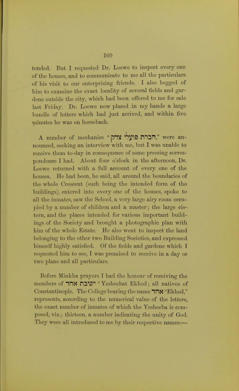 tended. But I requested Dr. Loewe to inspect every one of the houses, and to communicate to me all the particulars of his visit to our enterprising friends. I also begged of him to examine the exact locality of several fields and gar- dens outside the city, which had been offered to me for sale last Friday. Dr. Loewe now placed in my hands a large bundle of letters which had just arrived, and within five minutes he was on horseback. A number of mechanics n^ifl, were an- nounced, seeking an interview with me, but I was unable to receive them to-day in consequence of some pressing corres- pondence I had. About four o'clock in the afternoon, Dr. Loewe returned with a full account of every one of the houses. He had been, he said, all around the boundaries of the whole Crescent (such being the intended form of the buildings), entered into every one of the houses, spoke to all the inmates, saw the School, a very large airy room occu- pied by a number of children and a master; the large cis- tern, and the places intended for various important build- ings of the Society and brought a photographic plan with him of the whole Estate. He also went to inspect the land belonging to the other two Building Societies, and expressed himself highly satisfied. Of the fields and gardens which I requested him to see, I was promised to receive in a day or two plans and all particulars. Before Minkha prayers I had the honour of receiving the members of IflX 112*25^  Yesheebat Ekhod; all natives of Constantinople. The College bearing the name Ekhod, represents, according to the numerical value of the letters, the exact number of inmates of which the Yesheeba is com- posed, viz.; thirteen, a number indicating the unity of God. They were all introduced to me by their respective names:—