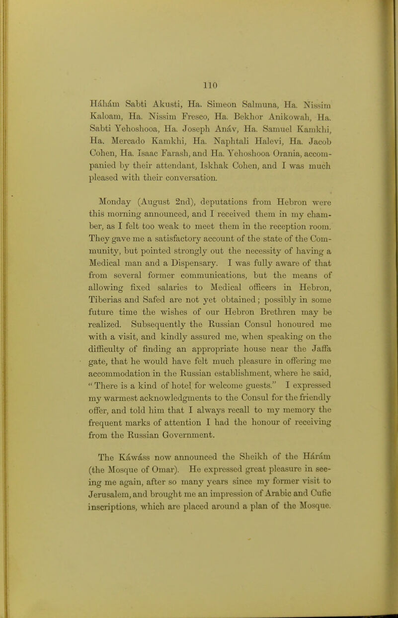 I 10 Haham Sabti Akusti, Ha. Simeon Sahnuna, Ha. Nissim Kaloara, Ha. Nissim Fresco, Ha. Bekhor Anikowah, Ha. Sabti Yehoshooa, Ha. Joseph Anav, Ha. Samuel Kamkhi, Ha. Mercado Kamkhi, Ha. Naphtali Halevi, Ha. Jacob Cohen, Ha. Isaac Farash, and Ha. Yehoshooa Orania, accom- panied by their attendant, Iskhak Cohen, and I was much pleased with their conversation. Monday (August 2nd), deputations from Hebron were this morning annoimced, and I received them in my cham- ber, as I felt too weak to meet them in the reception room. They gave me a satisfactory account of the state of the Com- munity, but pointed strongly out the necessity of having a Medical man and a Dispensary. I was fully aware of that from several former communications, but the means of allowing fixed salaries to Medical officers in Hebron, Tiberias and Safed are not yet obtained; possibly in some future time the wishes of our Hebron Brethren may be realized. Subsequently the Russian Consul honoured me with a visit, and kindly assured me, when speaking on the difficulty of finding an appropriate house near the Jaffa gate, that he would have felt much pleasure in offering me accommodation in the Russian establishment, where he said,  There is a kind of hotel for welcome guests. I expressed my warmest acknowledgments to the Consul for the friendly offer, and told him that I always recall to my memory the frequent marks of attention I had the honour of receiving from the Russian Government. The Kawass now announced the Sheikh of the Haram (the Mosque of Omar). He expressed great pleasure in see- ing me again, after so many years since my former visit to Jerusalem, and brought me an impression of Arabic and Cufic inscriptions, which are placed around a plan of the Mosque.