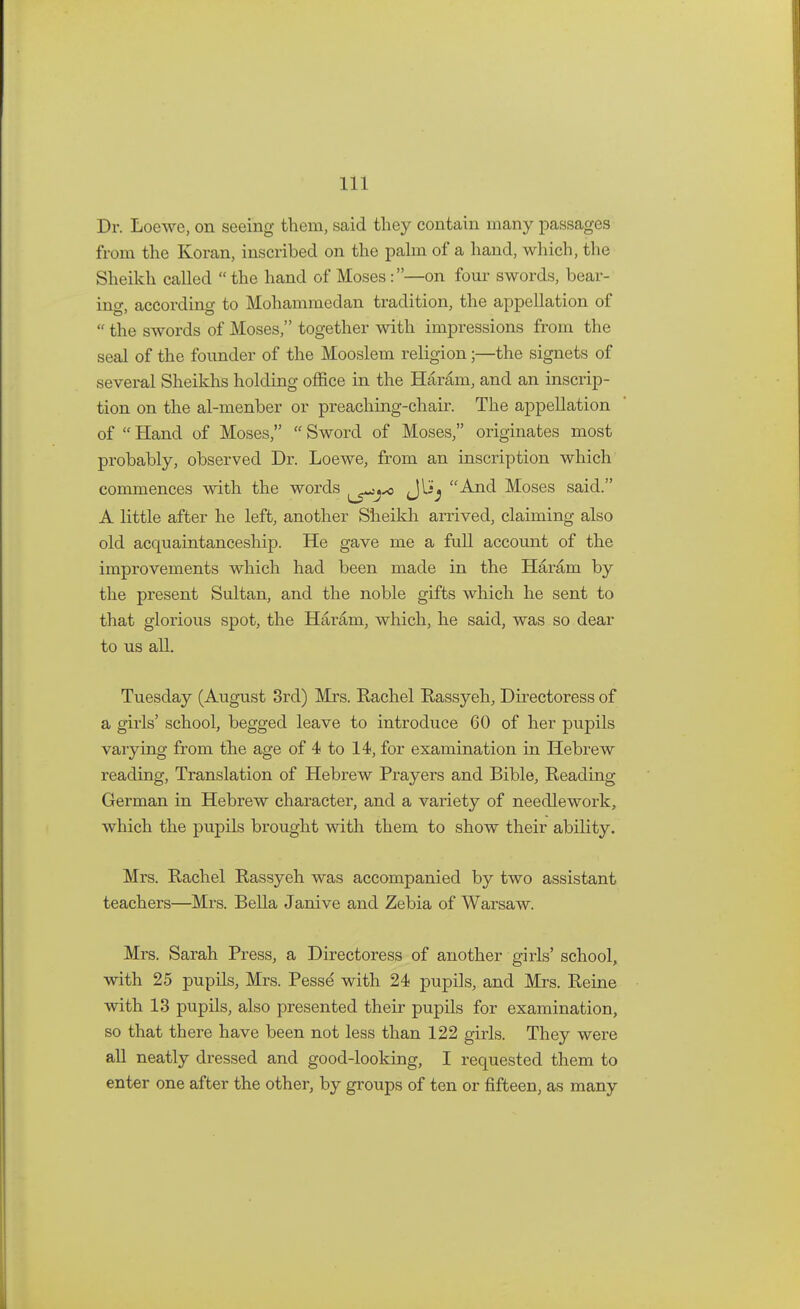 Dr. Loewe, on seeing them, said they contain many passages from the Koran, inscribed on the palm of a hand, which, the Sheikh called  the hand of Moses :—on four swords, bear- ing, according to Mohammedan tradition, the appellation of  the swords of Moses, together with impressions from the seal of the founder of the Mooslem religion;—the signets of several Sheikhs holding office in the Haram, and an inscrip- tion on the al-menber or preaching-chair. The appellation of  Hand of Moses,  Sword of Moses, originates most probably, observed Dr. Loewe, from an inscription which commences with the words ^>j*> JUj And Moses said. A little after he left, another Sheikh arrived, claiming also old acquaintanceship. He gave me a full account of the improvements which had been made in the Haram by the present Sultan, and the noble gifts which he sent to that glorious spot, the Haram, which, he said, was so dear to us all. Tuesday (August 3rd) Mrs. Rachel Rassyeh, Directoress of a girls' school, begged leave to introduce 60 of her pupils varying from the age of 4 to 14, for examination in Hebrew reacling, Translation of Hebrew Prayers and Bible, Reading German in Hebrew character, and a variety of needlework, which the pupils brought with them to show their ability. Mrs. Rachel Rassyeh was accompanied by two assistant teachers—Mrs. Bella Janive and Zebia of Warsaw. Mrs. Sarah Press, a Directoress of another girls' school, with 25 pupils, Mrs. Pesse' with 24 pupils, and Mrs. Reine with 13 pupils, also presented their pupils for examination, so that there have been not less than 122 girls. They were all neatly dressed and good-looking, I requested them to enter one after the other, by groups of ten or fifteen, as many