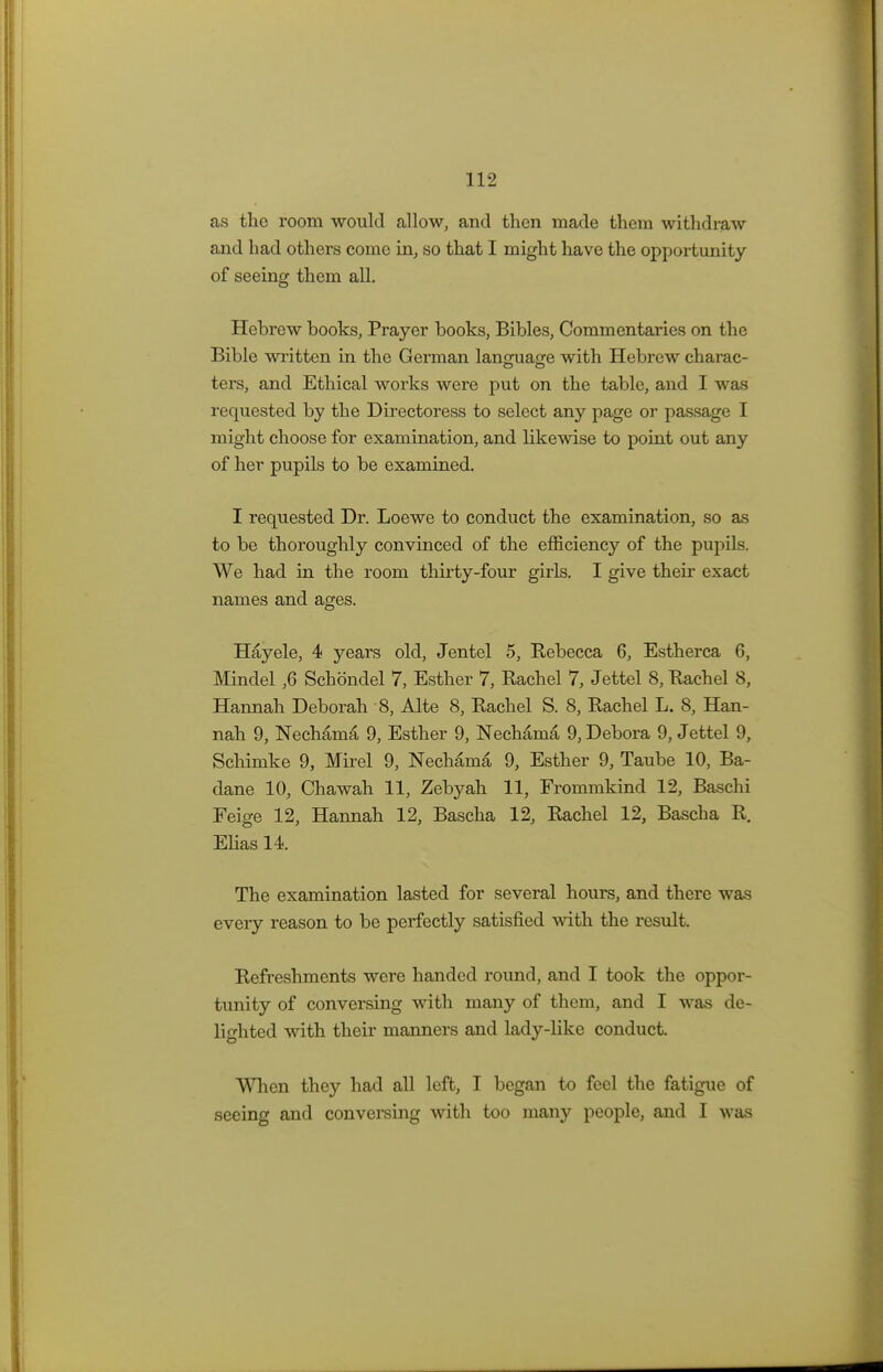 as the room would allow, and then made them withdraw and had others come in, so that I might have the opportunity of seeing them all. Hebrew books, Prayer books, Bibles, Commentaries on the Bible written in the German language with Hebrew charac- ters, and Ethical works were put on the table, and I was requested by the Directoress to select any page or passage I might choose for examination, and likewise to point out any of her pupils to be examined. I requested Dr. Loewe to conduct the examination, so as to be thoroughly convinced of the efficiency of the pupils. We had in the room thirty-four girls. I give their exact names and ages. Hayele, 4 years old, Jentel 5, Rebecca 6, Estherca 6, Mindel ,6 Schondel 7, Esther 7, Rachel 7, Jettel 8, Rachel 8, Hannah Deborah 8, Alte 8, Rachel S. 8, Rachel L. 8, Han- nah 9, Nechama 9, Esther 9, Nechama 9, Debora 9, Jettel 9, Schimke 9, Mirel 9, Nechama 9, Esther 9, Taube 10, Ba- dane 10, Chawah 11, Zebyah 11, Frommkind 12, Baschi Feige 12, Hannah 12, Bascha 12, Rachel 12, Bascha R. Elias 14. The examination lasted for several hours, and there was every reason to be perfectly satisfied with the result. Refreshments were handed round, and I took the oppor- tunity of conversing with many of them, and I was de- lighted with their manners and lady-like conduct. When they had all left, I began to feel the fatigue of seeing and conversing with too many people, and I was