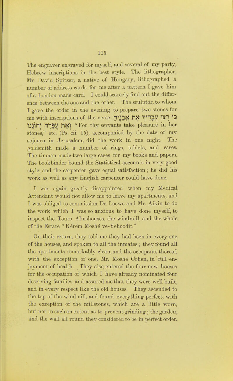 The engraver engraved for myself, and several of my party, Hebrew inscriptions in the best style. The lithographer, Mr. David Spitzer, a native of Hungary, lithographed a number of address cards for me after a pattern I gave him of a London made card. I could scarcely find out the differ- ence between the one and the other. The sculptor, to whom I gave the order in the evening to prepare two stones for me with inscriptions of the verse, ^l ^ifi) PHSp. For thy servants take pleasure in her stones, etc. (Ps. cii. 15), accompanied by the date of my sojourn in Jerusalem, did the work in one night. The goldsmith made a number of rings, tablets, and cases. The tinman made two large cases for my books and papers. The bookbinder bound the Statistical accounts in very good style, and the carpenter gave equal satisfaction; he did his work as well as any English carpenter could have done. I was again greatly disappointed when my Medical Attendant would not allow me to leave my apartments, and I was obliged to commission Dr. Loewe and Mr. Aikin to do the work which I was so anxious to have done myself, to inspect the Touro Almshouses, the windmill, and the whole of the Estate  Kerem Moshe ve-Yehoodit. On their return, they told me they had been in every one of the houses, and spoken to all the inmates; they found all the apartments remarkably clean, and the occupants thereof, with the exception of one, Mr. Moshe Cohen, in full en- joyment of health. They also entered the four new houses for the occupation of which I have already nominated four deserving families, and assured me that they were well built, and in every respect like the old houses. They ascended to the top of the windmill, and found everything perfect, with the exception of the millstones, which are a little worn, but not to such an extent as to prevent grinding ; the garden, and the wall all round they considered to be in perfect order.