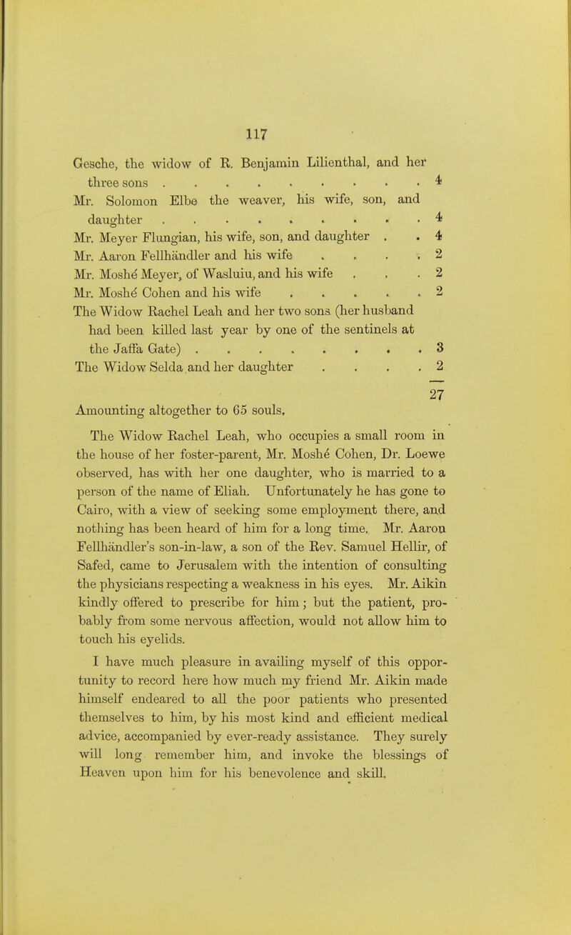 Gesche, the widow of R. Benjamin Lilienthal, and her three sons $ Mr. Solomon Elbe the weaver, his wife, son, and daughter ......... 4 Mr. Meyer Flungian, his wife, son, and daughter . . 4 Mr. Aaron Fellhandler and his wife .... 2 Mr. Moshd Meyer, of Wasluiu, and his wife . . .2 Mr. Moshd Cohen and his wife ..... 2 The Widow Rachel Leah and her two sons (her husband had been killed last year by one of the sentinels at the Jaffa Gate) ........ 3 The Widow Selda and her daughter .... 2 27 Amounting altogether to 65 souls. The Widow Rachel Leah, who occupies a small room in the house of her foster-parent, Mr. Moshe Cohen, Dr. Loewe observed, has with her one daughter, who is married to a person of the name of Eliah. Unfortunately he has gone to Cairo, with a view of seeking some employment there, and nothing has been heard of him for a long time. Mr. Aaron Fellhandler's son-in-law, a son of the Rev. Samuel Hellir, of Safed, came to Jerusalem with the intention of consulting the physicians respecting a weakness in his eyes. Mr. Aikin kindly offered to prescribe for him; but the patient, pro- bably from some nervous affection, would not allow him to touch his eyelids. I have much pleasure in availing myself of this oppor- tunity to record here how much my friend Mr. Aikin made himself endeared to all the poor patients who presented themselves to him, by his most kind and efficient medical advice, accompanied by ever-ready assistance. They surely will long remember him, and invoke the blessings of Heaven upon him for his benevolence and skill.