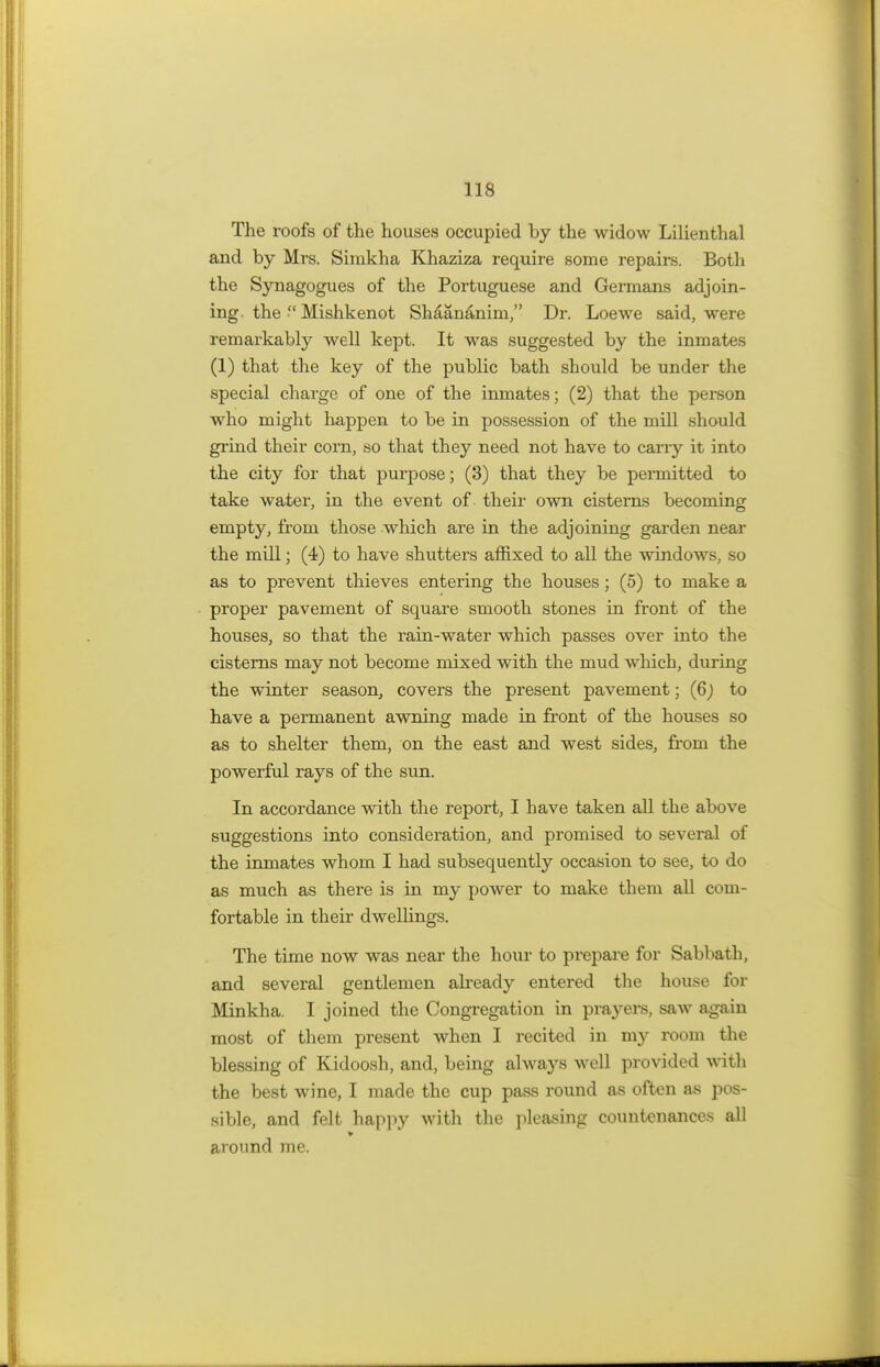 The roofs of the houses occupied by the widow Lilienthal and by Mrs. Simkha Khaziza require some repairs. Both the Synagogues of the Portuguese and Germans adjoin- ing, the  Mishkenot Shaananim, Dr. Loewe said, were remarkably well kept. It was suggested by the inmates (1) that the key of the public bath should be under the special charge of one of the inmates; (2) that the person who might happen to be in possession of the mill should grind their corn, so that they need not have to carry it into the city for that purpose; (3) that they be permitted to take water, in the event of their own cisterns becoming empty, from those which are in the adjoining garden near the mill; (4) to have shutters affixed to all the windows, so as to prevent thieves entering the houses; (5) to make a proper pavement of square smooth stones in front of the houses, so that the rain-water which passes over into the cisterns may not become mixed with the mud which, during the winter season, covers the present pavement; (6) to have a permanent awning made in front of the houses so as to shelter them, on the east and west sides, from the powerful rays of the sun. In accordance with the report, I have taken all the above suggestions into consideration, and promised to several of the inmates whom I had subsequently occasion to see, to do as much as there is in my power to make them all com- fortable in their dwellings. The time now was near the hour to prepare for Sabbath, and several gentlemen already entered the house for Minkha. I joined the Congregation in prayers, saw again most of them present when I recited in my room the blessing of Kidoosh, and, being always well provided with the best wine, I made the cup pass round as often as pos- sible, and felt happy with the pleasing countenances all around me.