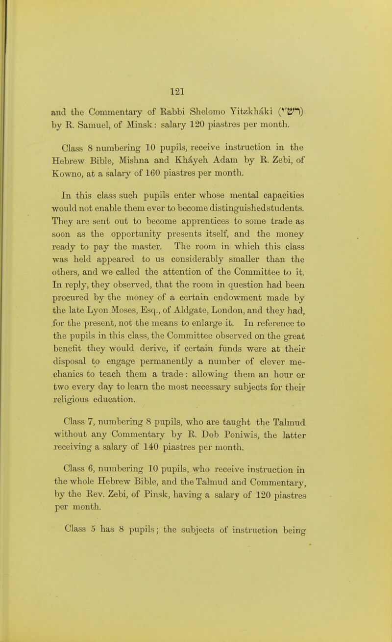 and the Commentary of Rabbi Shelomo Yitzkhaki (*EJH) by R. Samuel, of Minsk: salary 120 piastres per month. Class 8 numbering 10 pupils, receive instruction in the Hebrew Bible, Mishna and KMyeh Adam by R. Zebi, of Kowno, at a salary of 160 piastres per month. In this class such pupils enter whose mental capacities would not enable them ever to become distinguished students. They are sent out to become apprentices to some trade as soon as the opportunity presents itself, and the money ready to pay the master. The room in which this class was held appeared to us considerably smaller than the others, and we called the attention of the Committee to it. In reply, they observed, that the room in question had been procured by the money of a certain endowment made by the late Lyon Moses, Esq., of Aldgate, London, and they had, for the present, not the means to enlarge it. In reference to the pupils in this class, the Committee observed on the great benefit they would derive, if certain funds were at their disposal to engage permanently a number of clever me- chanics to teach them a trade: allowing them an hour or two every day to learn the most necessary subjects for their religious education. Class 7, numbering 8 pupils, who are taught the Talmud without any Commentary by R. Dob Poniwis, the latter receiving a salary of 140 piastres per month. Class 6, numbering 10 pupils, who receive instruction in the whole Hebrew Bible, and the Talmud and Commentary, by the Rev. Zebi, of Pinsk, having a salary of 120 piastres per month. Class 5 has 8 pupils; the subjects of instruction being