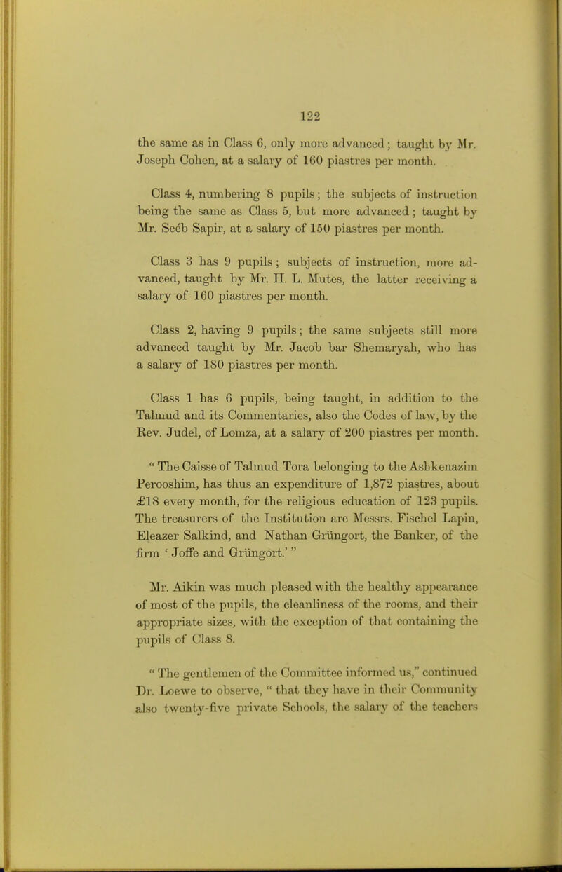 the same as in Class 6, only more advanced; taught b}' M r, Joseph Cohen, at a salary of 160 piastres per month. Class 4, numbering 8 pupils; the subjects of instruction being the same as Class 5, but more advanced; taught by Mr. Seelo Sapir, at a salary of 150 piastres per month. Class 3 has 9 pupils; subjects of instruction, more ad- vanced, taught by Mr. H. L. Mutes, the latter receiving a salary of 160 piastres per month. Class 2, having 9 pupils; the same subjects still more advanced taught by Mr. Jacob bar Shemaryah, who has a salary of 180 piastres per month. Class 1 has 6 pupils, being taught, in addition to the Talmud and its Commentaries, also the Codes of law, by the Rev. Judel, of Lomza, at a salary of 200 piastres per month.  The Caisse of Talmud Tora belonging to the Ashkenazim Perooshim, has thus an expenditure of 1,872 piastres, about £18 every month, for the religious education of 123 pupils. The treasurers of the Institution are Messrs. Fischel Lapin, Eleazer Salkind, and Nathan Grungort, the Banker, of the firm ' Joffe and Grungort.'  Mr. Aikin was much pleased with the healthy appearance of most of the pupils, the cleanliness of the rooms, and their appropriate sizes, with the exception of that containing the pupils of Class 8.  The gentlemen of the Committee informed us, continued Dr. Loewe to observe,  that they have in their Community also twenty-five private Schools, the salary of the teachers