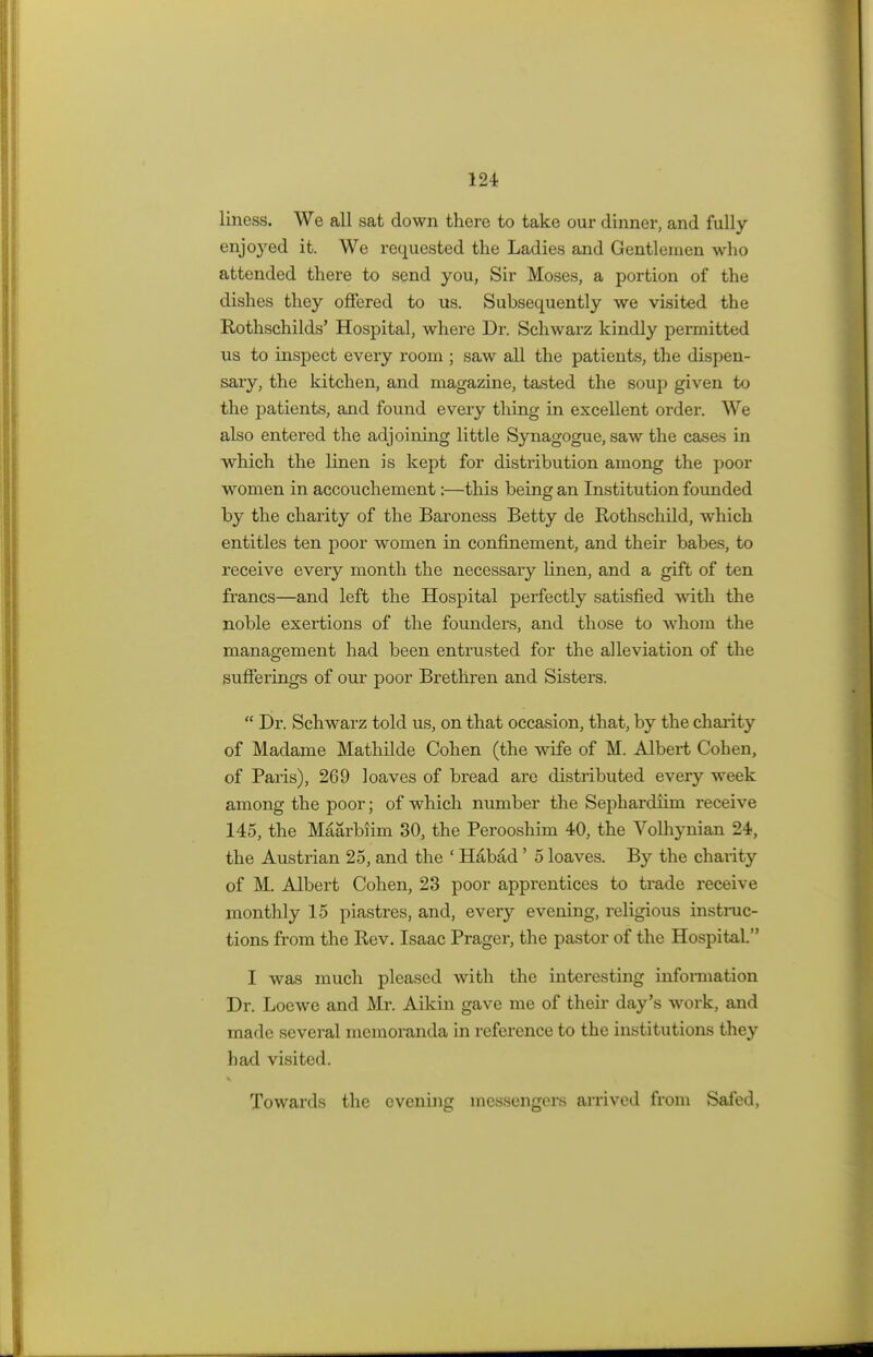 liness. We all sat down there to take our dinner, and fully enjo}red it. We requested the Ladies and Gentlemen who attended there to send you, Sir Moses, a portion of the dishes they offered to us. Subsequently we visited the Rothschilds' Hospital, where Dr. Schwarz kindly permitted us to inspect every room ; saw all the patients, the dispen- sary, the kitchen, and magazine, tasted the soup given to the patients, and found every thing in excellent order. We also entered the adjoining little Synagogue, saw the cases in which the linen is kept for distribution among the poor women in accouchement:—this being an Institution founded by the charity of the Baroness Betty de Rothschild, which entitles ten poor women in confinement, and their babes, to receive every month the necessary linen, and a gift of ten francs—and left the Hospital perfectly satisfied with the noble exertions of the founders, and those to whom the management had been entrusted for the alleviation of the sufferings of our poor Brethren and Sisters.  Dr. Schwarz told us, on that occasion, that, by the charity of Madame Mathilde Cohen (the wife of M. Albert Cohen, of Paris), 269 loaves of bread are distributed every week among the poor; of which number the Sephardiim receive 145, the Maarbiim 30, the Perooshim 40, the Volhynian 24, the Austrian 25, and the ' Habad' 5 loaves. By the charity of M. Albert Cohen, 23 poor apprentices to trade receive monthly 15 piastres, and, every evening, religious instruc- tions from the Rev. Isaac Prager, the pastor of the Hospital. I was much pleased with the interesting information Dr. Loewe and Mr. Aikin gave me of their day's work, and made several memoranda in reference to the institutions they had visited. Towards the evening messengers arrived from Safed,
