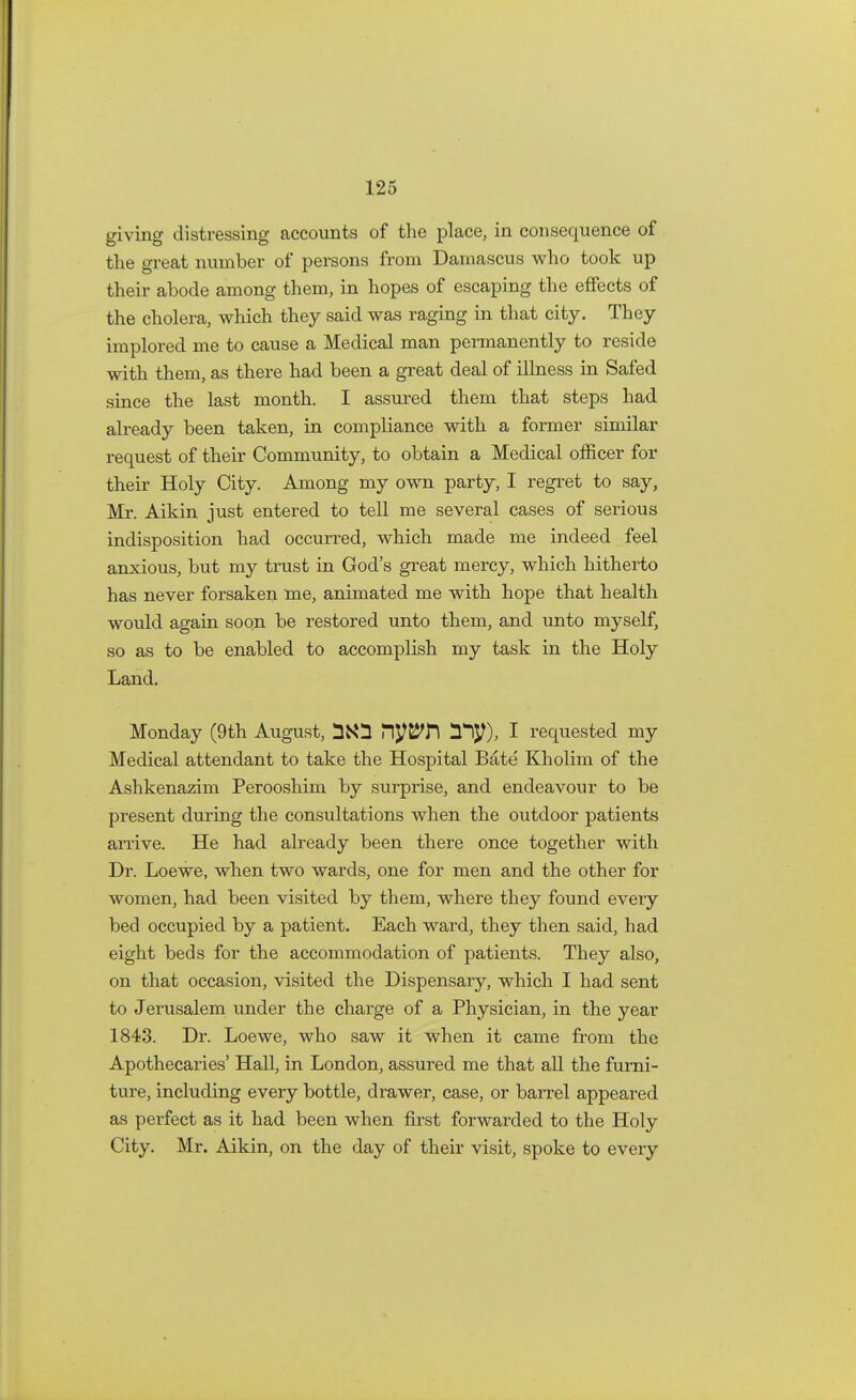 giving distressing accounts of the place, in consequence of the great number of persons from Damascus who took up their abode among them, in hopes of escaping the effects of the cholera, which they said was raging in that city. They implored me to cause a Medical man permanently to reside with them, as there had been a great deal of illness in Safed since the last month. I assured them that steps had already been taken, in compliance with a former similar request of their Community, to obtain a Medical officer for their Holy City. Among my own party, I regret to say, Mr. Aikin just entered to tell me several cases of serious indisposition had occurred, which made me indeed feel anxious, but my trust in God's great mercy, which hitherto has never forsaken me, animated me with hope that health would again soon be restored unto them, and unto myself, so as to be enabled to accomplish my task in the Holy Land. Monday (9th August, Pl^H 31^), I requested my Medical attendant to take the Hospital Bate Kholim of the Ashkenazim Perooshim by surprise, and endeavour to be present during the consultations when the outdoor patients arrive. He had already been there once together with Dr. Loewe, when two wards, one for men and the other for women, had been visited by them, where they found every bed occupied by a patient. Each ward, they then said, had eight beds for the accommodation of patients. They also, on that occasion, visited the Dispensary, which I had sent to Jerusalem under the charge of a Physician, in the year 1843. Dr. Loewe, who saw it when it came from the Apothecaries' Hall, in London, assured me that all the furni- ture, including every bottle, drawer, case, or barrel appeared as perfect as it had been when first forwarded to the Holy City. Mr. Aikin, on the day of their visit, spoke to every