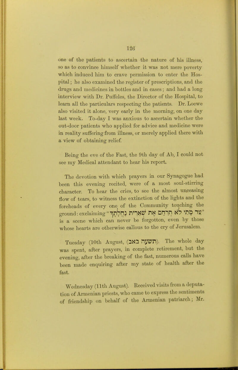 120 one of the patients to ascertain the natui*e of his illness, so as to convince himself whether it was not mere poverty which induced him to crave permission to enter the Hos- pital ; he also examined the register of prescriptions, and the drugs and medicines in bottles and in cases; and had a long interview with Dr. Puffeles, the Director of the Hospital, to learn all the particulars respecting the patients. Dr. Loewe also visited it alone, veiy early in the morning, on one day last week. To-day I was anxious to ascertain whether the out-door patients who applied for advice and medicine were in reality suffering from illness, or merely applied there with a view of obtaining relief. Being the eve of the Fast, the 9th day of Ab, I could not see my Medical attendant to hear his report. The devotion with which prayers in our Synagogue had been this evening recited, were of a most soul-stirring character. To hear the cries, to see the almost unceasing flow of tears, to witness the extinction of the lights and the foreheads of every one of the Community touching the ground: exclaiming J rm.K# Drpn fc6 T»D IS) is a scene which can never be forgotton, even by those whose hearts are otherwise callous to the cry of Jerusalem. Tuesday (10th August, PiyBTl). The whole day was spent, after prayers, in complete retirement, but the evening, after the breaking of the fast, numerous calls have been made enquiring after my state of health after the fast. Wednesday (11th August). Received visits from a deputa- tion of Armenian priests, who came to express the sentiments of friendship on behalf of the Armenian patriarch; Mr.