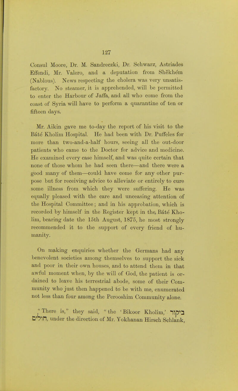 Consul Moore, Dr. M. Sandreczki, Dr. Schwarz, Astriades Effendi, Mr. Valero, and a deputation from Shekhem (Nablous). News respecting the cholera was very unsatis- factory. No steamer, it is apprehended, will be permitted to enter the Harbour of Jaffa, and all who come from the coast of Syria will have to perform a quarantine of ten or fifteen days. Mr. Aikin gave me to-day the report of his visit to the Bate Kholim Hospital. He had been with Dr. Puffeles for more than two-and-a-half hours, seeing all the out-door patients who came to the Doctor for advice and medicine. He examined every case himself, and was quite certain that none of those whom he had seen there—and there were a good many of them—could have come for any other pur- pose but for receiving advice to alleviate or entirely to cure some illness from which they were suffering. He was equally pleased with the care and unceasing attention of the Hospital Committee; and in his approbation, which is recorded by himself in the Register kept in the. Bate Kho- lim, bearing elate the 15th August, 1875, he most strongly recommended it to the support of every friend of hu- manity. On making enquiries whether the Germans had any benevolent societies among themselves to support the sick and poor in their own houses, and to attend them in that awful moment when, by the will of God, the patient is or- dained to leave his terrestrial abode, some of their Com- munity who just then happened to be with me, enumerated not less than four among the Perooshim Community alone. There is, they said, the 'Bikoor Kholim,' 11p^ D^irt, under the direction of Mr. Yokhanan Hirsch Schlank,