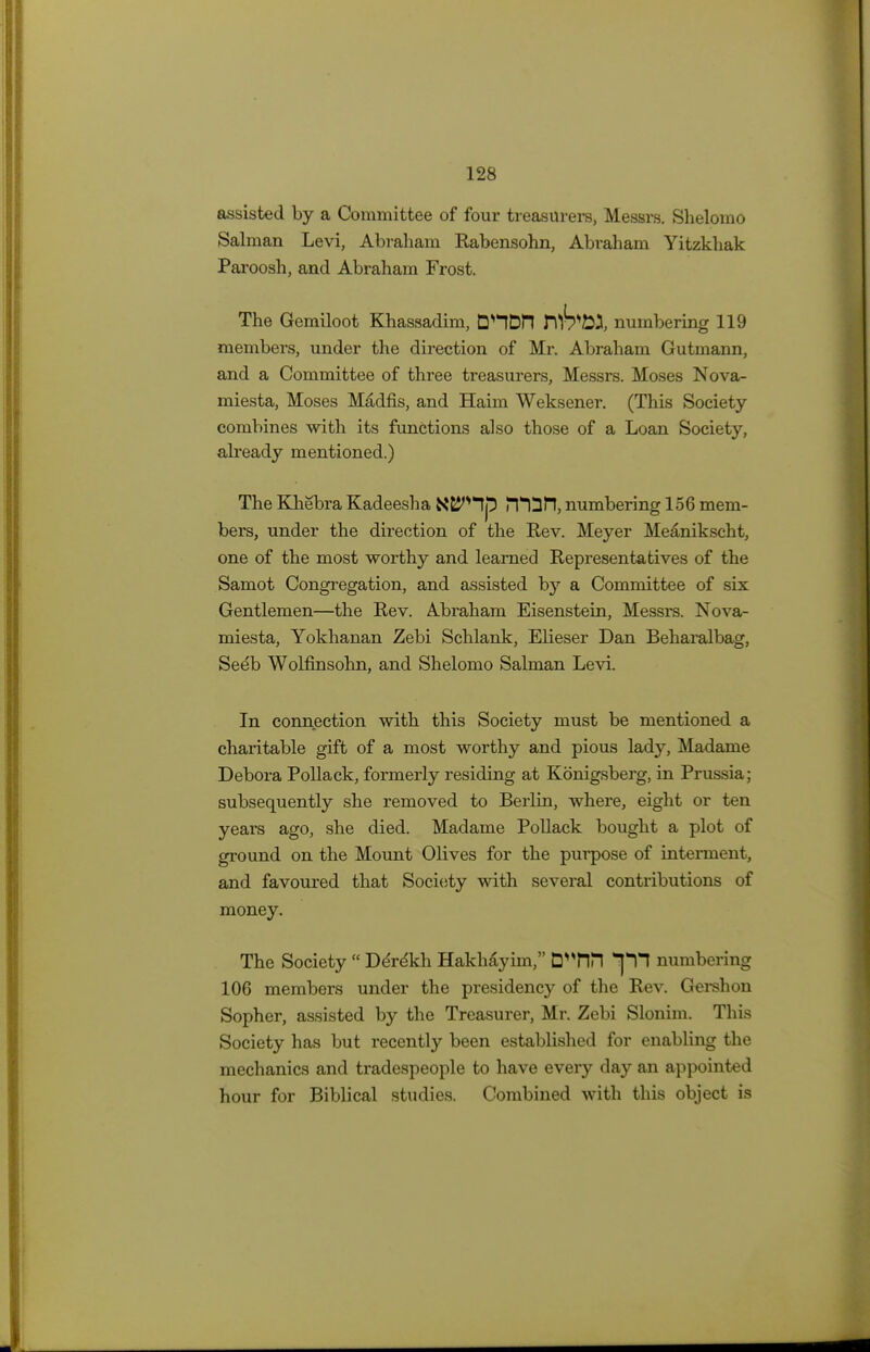 assisted by a Committee of four treasurers, Messrs. Shelomo Salman Levi, Abraham Rabensohn, Abraham Yitzkhak Paroosh, and Abraham Frost. The Gemiloot Khassadim, DHDH numbering 119 members, under the direction of Mr. Abraham Gutmann, and a Committee of three treasurers, Messrs. Moses Nova- miesta, Moses Madfis, and Haim Weksener. (This Society- combines with its functions also those of a Loan Society, already mentioned.) The Khebra Kadeesha N&J^lp PfOn, numbering 156 mem- bers, under the direction of the Rev. Meyer Meanikscht, one of the most worthy and learned Representatives of the Samot Congregation, and assisted hj a Committee of six Gentlemen—the Rev. Abraham Eisenstein, Messrs. Nova- miesta, Yokhanan Zebi Schlank, Elieser Dan Beharalbag, Seeb Wolfinsohn, and Shelomo Salman Levi. In connection with this Society must be mentioned a charitable gift of a most worthy and pious lady, Madame Debora Pollack, formerly residing at Konigsberg, in Prussia; subsequently she removed to Berlin, where, eight or ten years ago, she died. Madame Pollack bought a plot of ground on the Mount Olives for the purpose of interment, and favoured that Society with several contributions of money. The Society  De're'kh Hakhayim, D^HM *pf numbering 106 members under the presidency of the Rev. Gershon Sopher, assisted by the Treasurer, Mr. Zebi Slonim. This Society has but recently been established for enabling the mechanics and tradespeople to have every day an appointed hour for Biblical studies. Combined with this object is