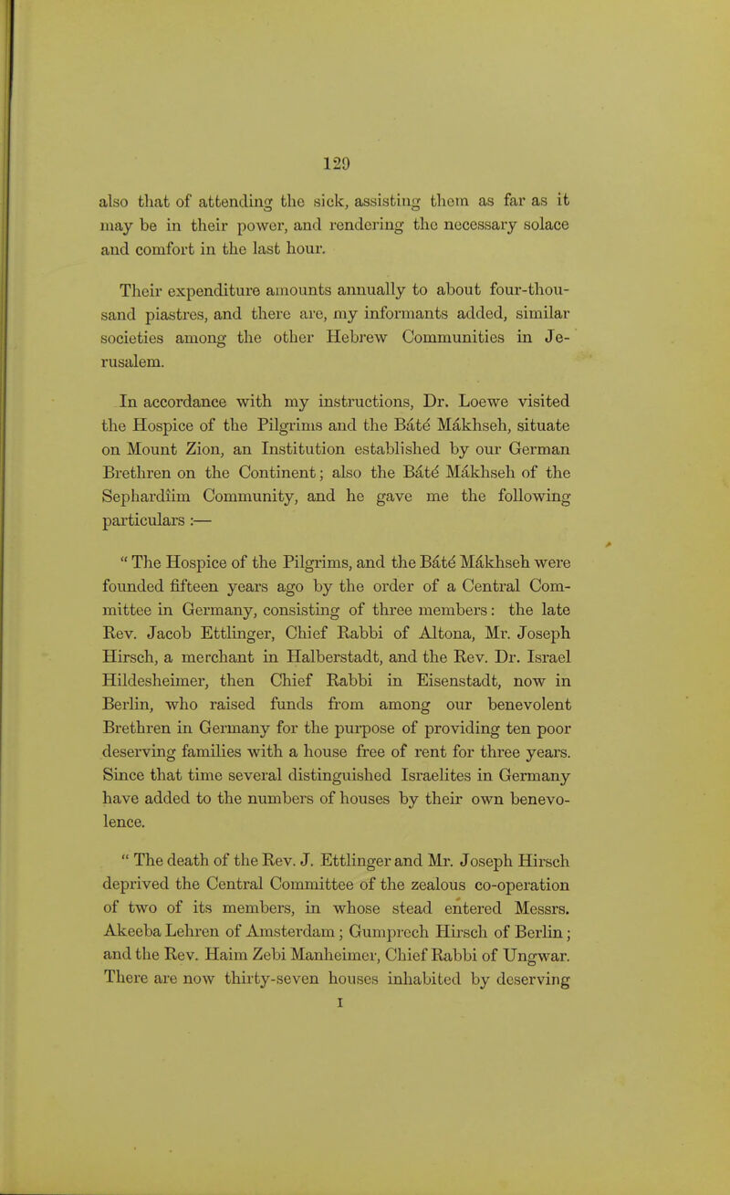 also that of attending the sick, assisting them as far as it may be in their power, and rendering the necessary solace and comfort in the last hour. Their expenditure amounts annually to about four-thou- sand piastres, and there are, my informants added, similar societies among the other Hebrew Communities in Je- rusalem. In accordance with my instructions, Dr. Loewe visited the Hospice of the Pilgrims and the Bate* Makhseh, situate on Mount Zion, an Institution established by our German Brethren on the Continent; also the Bate Makhseh of the Sephardiim Community, and he gave me the following particulars :—  The Hospice of the Pilgrims, and the Bate* Makhseh were founded fifteen years ago by the order of a Central Com- mittee in Germany, consisting of three members: the late Rev. Jacob Ettlinger, Chief Rabbi of Altona, Mr. Joseph Hirsch, a merchant in Halberstadt, and the Rev. Dr. Israel Hildesheimer, then Chief Rabbi in Eisenstadt, now in Berlin, who raised funds from among our benevolent Brethren in Germany for the purpose of providing ten poor deserving families with a house free of rent for three years. Since that time several distinguished Israelites in Germany have added to the numbers of houses by their own benevo- lence.  The death of the Rev. J. Ettlinger and Mr. Joseph Hirsch deprived the Central Committee of the zealous co-operation of two of its members, in whose stead entered Messrs. Akeeba Lehren of Amsterdam; Gumprech Hirsch of Berlin; and the Rev. Haim Zebi Manheimer, Chief Rabbi of Ungwar. There are now thirty-seven houses inhabited by deserving i