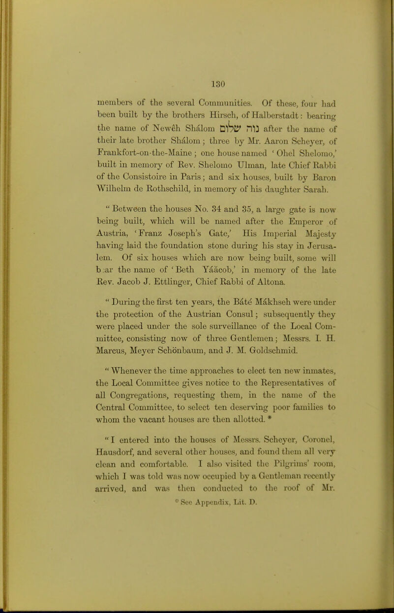 members of the several Communities. Of these, four had been built by the brothers Hirsch, of Halberstadt: bearing the name of Neweh Shalom DlS&J> HI} after the name of their late brother Shalom; three by Mr. Aaron Scheyer, of Frankfort-on-the-Maine; one house named ' Ohel Shelorao,' built in memory of Rev. Shelomo Ulman, late Chief Rabbi of the Consistoire in Paris; and six houses, built by Baron Wilhelm de Rothschild, in memory of his daughter Sarah.  Between the houses No. 34 and 35, a large gate is now being built, which will be named after the Emperor of Austria, 'Franz Joseph's Gate,' His Imperial Majesty having laid the foundation stone during his stay in Jerusa- lem. Of six houses which are now being built, some will b ;ar the name of ' Beth Yaacob,' in memory of the late Rev. Jacob J. Ettlinger, Chief Rabbi of Altona.  During the first ten years, the Bate' Makhseh were under the protection of the Austrian Consul; subsequently they were placed under the sole surveillance of the Local Com- mittee, consisting now of three Gentlemen; Messrs. I. H. Marcus, Meyer Schonbaum, and J. M. Goldschmid.  Whenever the time approaches to elect ten new inmates, the Local Committee gives notice to the Representatives of all Congregations, requesting them, in the name of the Central Committee, to select ten deserving poor families to whom the vacant houses are then allotted. *  I entered into the houses of Messrs. Schej^er, Coronel, Hausdorf, and several other houses, and found them all very clean and comfortable. I also visited the Pilgrims' room, which I was told was now occupied by a Gentleman recently arrived, and was then conducted to the roof of Mr. 0 Sec Appendix, Lit. D.