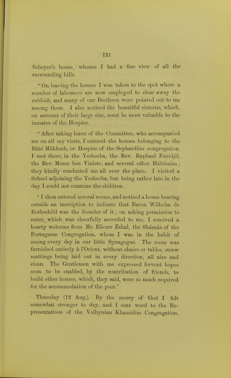 Sclieyer's house, whence I had a fine view of all the surrounding hills.  On leaving the houses I was taken to the spot where a number of labourers are now employed to clear away the rubbish, and many of our Brethren were pointed out to me anions them. I also noticed the beautiful cisterns, which, on account of their large size, must be most valuable to the inmates of the Hospice. After taking leave of the Committee, who accompanied me on all my visits, I entered the houses belonging to the Bate' Makhseh, or Hospice of the Sephardiim congregation. I met there, in the Yesheeba, the Rev. Raphael Fanidjil, the Rev. Moses ben Viniste, and several other Hahamim ; they kindly conducted me all over the place. I visited a School adjoining the Yesheeba, but being rather late in the day I could not examine the children.  I then entered several rooms, and noticed a house bearing outside an inscription to indicate that Baron Wilhelm de Rothschild was the founder of it; on asking permission to enter, which was cheerfully accorded to me, I received a hearty welcome from Mr. Eliezer Zahal, the Shamas of the Portuguese Congregation, whom I was in the habit of seeing every day in our little Synagogue. The room was furnished entirely a l'Orient, without chairs or tables, straw mattings being laid out in every direction, all nice and clean. The Gentlemen with me expressed fervent hopes soon to be enabled, by the contribution of friends, to build other houses, which, they said, were so much required for the accommodation of the poor. Thursday (12 Aug.). By the mercy of God I felt somewhat stronger to day, and I sent word to the Re- presentatives of the Volhynian Khassidim Congregation,