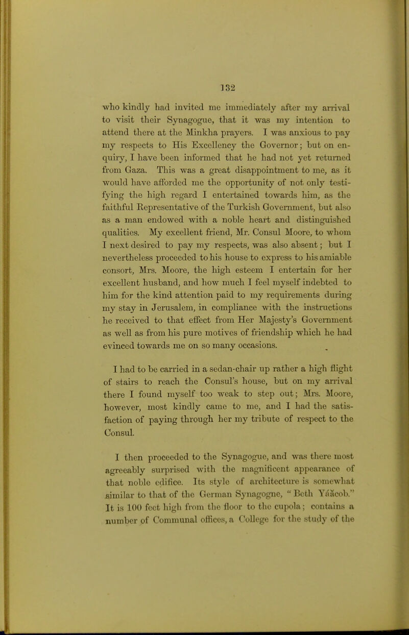 who kindly had invited me immediately after my arrival to visit their Synagogue, that it was my intention to attend there at the Minkha prayers. I was anxious to pay my respects to His Excellency the Governor; but on en- quiry, I have been informed that he had not yet returned from Gaza. This was a great disappointment to me, as it would have afforded me the opportunity of not only testi- fying the high regard I entertained towards him, as the faithful Representative of the Turkish Government, but also as a man endowed with a noble heart and distinguished qualities. My excellent friend, Mr. Consul Moore, to whom I next desired to pay my respects, was also absent; but I nevertheless proceeded to his house to express to his amiable consort, Mrs. Moore, the high esteem I entertain for her excellent husband, and how much I feel myself indebted to him for the kind attention paid to my requirements during my stay in Jerusalem, in compliance with the instructions he received to that effect from Her Majesty's Government as well as from his pure motives of friendship which he had evinced towards me on so many occasions. I had to be carried in a sedan-chair up rather a high flight of stairs to reach the Consul's house, but on my arrival there I found myself too weak to step out; Mrs. Moore, however, most kindly came to me, and I had the satis- faction of paying through her my tribute of respect to the Consul. I then proceeded to the Synagogue, and was there most agreeably surprised with the magnificent appearance of that noble edifice. Its style of architecture is somewhat similar to that of the German Synagogne,  Beth Yaacob. It is 100 feet high from the floor to the cupola; contains a number of Communal offices, a College for the study of the