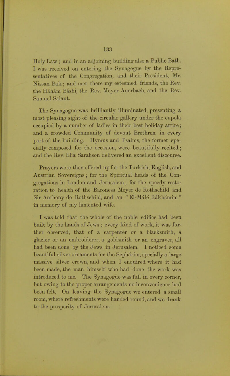 Holy LcTW ; and in an adjoining building also a Public Bath. I was received on entering the Synagogue by the Repre- sentatives of the Congregation, and their President, Mr. Nissan Bak ; and met there my esteemed friends, the Rev. the Hah&in Bashi, the Rev. Meyer Auerbach, and the Rev. Samuel Salant. The Synagogue was brilliantly illuminated, presenting a most pleasing sight of the circular gallery under the cupola occupied by a number of ladies in their best holiday attire; and a crowded Community of devout Brethren in every part of the building. Hymns and Psalms, the former spe- cially composed for the occasion, were beautifully recited; and the Rev. Elia Sarahson delivered an excellent discourse. Prayers were then offered up for the Turkish, English, and Austrian Sovereigns; for the Spiritual heads of the Con- gregations in London and Jerusalem; for the speedy resto- ration to health of the Baroness Meyer de Rothschild and Sir Anthony de Rothschild, and an  El-Male-Rakhamim  in memory of my lamented wife. I was told that the whole of the noble edifice had been built by the hands of Jews ; every kind of work, it was fur- ther observed, that of a carpenter or a blacksmith, a glazier or an embroiderer, a goldsmith or an engraver, all had been done by the Jews in Jerusalem. I noticed some beautiful silver ornaments for the Sepharim, specially a large massive silver crown, and when I enquired where it had been made, the man himself who had done the work was introduced to me. The Synagogue was full in every corner, but owing to the proper arrangements no inconvenience had been felt, On leaving the Synagogue we entered a small room, where refreshments were handed round, and we drank to the prosperity of Jerusalem.