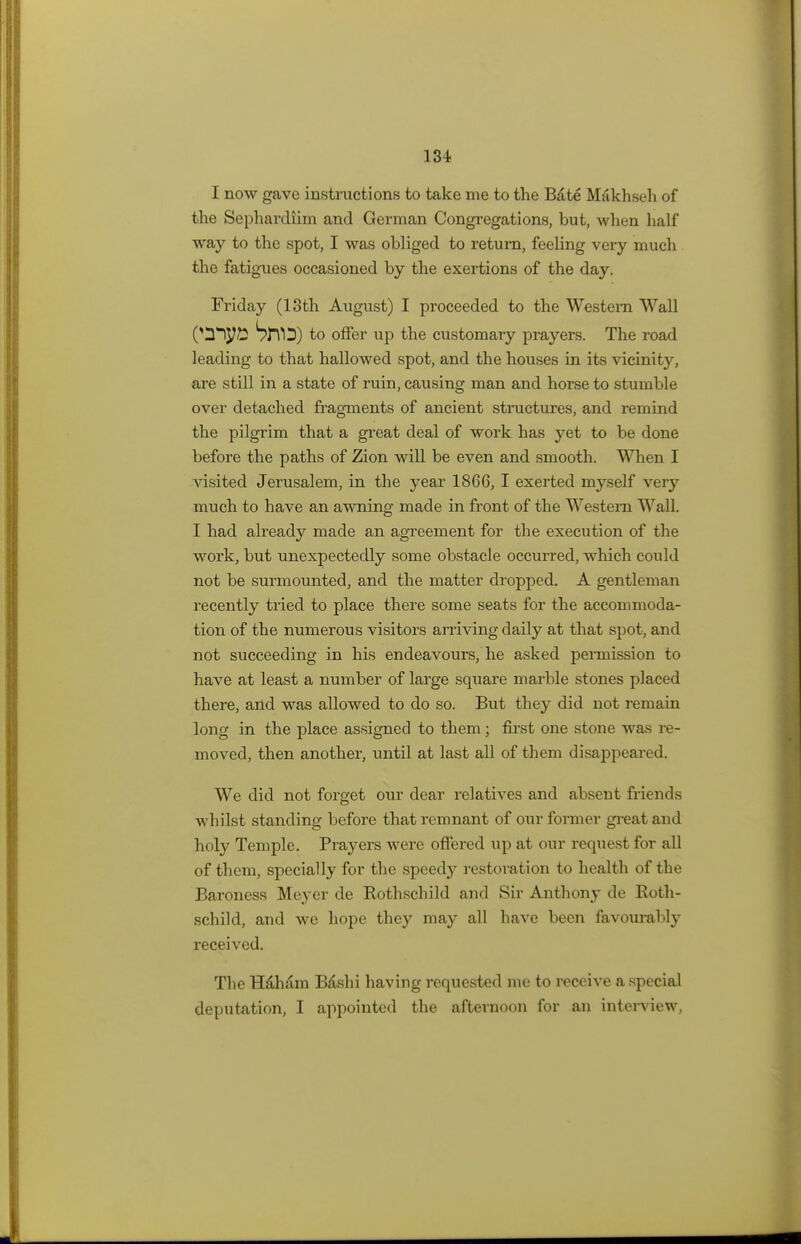 I now gave instructions to take me to the Bate Makhseh of the Sepharcliim and German Congregations, but, when half way to the spot, I was obliged to return, feeling very much the fatigues occasioned by the exertions of the day. Friday (13th August) I proceeded to the Western Wall 0H^y£ SlTD) to offer up the customary prayers. The road leading to that hallowed spot, and the houses in its vicinity, are still in a state of ruin, causing man and horse to stumble over detached fragments of ancient structures, and remind the pilgrim that a great deal of work has yet to be done before the paths of Zion will be even and smooth. When I visited Jerusalem, in the year 1866, I exerted myself very much to have an awning made in front of the Western Wall. I had already made an agreement for the execution of the work, but unexpectedly some obstacle occurred, which could not be surmounted, and the matter dropped. A gentleman recently tried to place there some seats for the accommoda- tion of the numerous visitors arriving daily at that spot, and not succeeding in his endeavours, he asked permission to have at least a number of large square marble stones placed there, and was allowed to do so. But they did not remain long in the place assigned to them; first one stone was re- moved, then another, until at last all of them disappeared. We did not forget our dear relatives and absent friends whilst standing before that remnant of our former great and holy Temple. Prayers were offered up at our request for all of them, specially for the speedj^ restoration to health of the Baroness Meyer de Rothschild and Sir Anthony de Roth- schild, and we hope they may all have been favourably received. The Hdham Bashi having requested me to receive a special deputation, I appointed the afternoon for an interview,