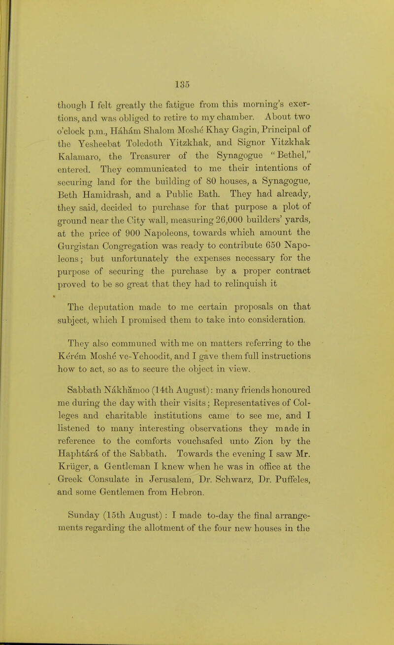 though I felt greatly the fatigue from this morning's exer- tions, and was obliged to retire to my chamber. About two o'clock p.m., Haham Shalom Moshe Khay Gagin, Principal of the Yesheebat Toledoth Yitzkhak, and Signor Yitzkhak Kalamaro, the Treasurer of the Synagogue Bethel, entered. They communicated to me their intentions of securing land for the building of 80 houses, a Synagogue, Beth Hamidrash, and a Public Bath. They had already, they said, decided to purchase for that purpose a plot of ground near the City wall, measuring 26,000 builders' yards, at the price of 900 Napoleons, towards which amount the Gurgistan Congregation was ready to contribute 650 Napo- leons ; but unfortunately the expenses necessary for the purpose of securing the purchase by a proper contract proved to be so great that they had to relinquish it The deputation made to me certain proposals on that subject, which I promised them to take into consideration. They also communed with me on matters referring to the Kerem Moshe ve-Yehoodit, and I gave them full instructions how to act, so as to secure the object in view. Sabbath Nakhamoo (14th August): many friends honoured me during the day with their visits: Representatives of Col- leges and charitable institutions came to see me, and I listened to many interesting observations they made in reference to the comforts vouchsafed unto Zion by the Haphtara of the Sabbath. Towards the evening I saw Mr. Kriiger, a Gentleman I knew when he was in office at the Greek Consulate in Jerusalem, Dr. Schwarz, Dr. Puffeles, and some Gentlemen from Hebron. Sunday (15th August) : I made to-day the final arrange- ments regarding the allotment of the four new houses in the