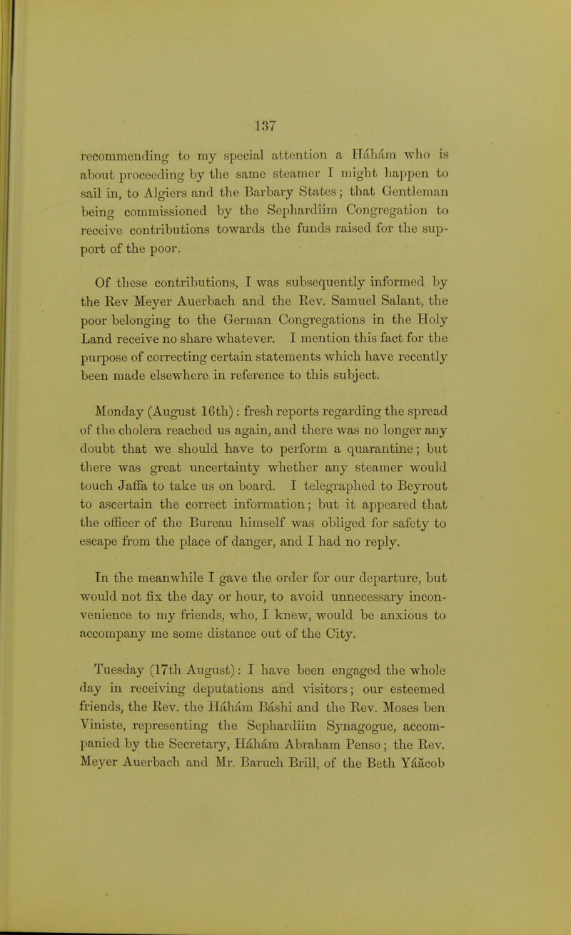 recommending to my special attention a Haham who is about proceeding by the same steamer I might happen to sail in, to Algiers and the Barbary States; that Gentleman being commissioned by the Sephardiim Congregation to receive contributions towards the funds raised for the sup- port of the poor. Of these contributions, I was subsequently informed by the Rev Meyer Auerbach and the Rev. Samuel Salant, the poor belonging to the German Congregations in the Holy Land receive no share whatever. I mention this fact for the purpose of correcting certain statements which have recently been made elsewhere in reference to this subject. Monday (August 16th): fresh reports regarding the spread of the cholera reached us again, and there was no longer any doubt that we should have to perform a quarantine; but there was great uncertainty whether any steamer would touch Jaffa to take us on board. I telegraphed to Beyrout to ascertain the correct information; but it appeared that the officer of the Bureau himself was obliged for safety to escape from the place of danger, and I had no reply. In the meanwhile I gave the order for our departure, but would not fix the day or hour, to avoid unnecessary incon- venience to my friends, who, I knew, would be anxious to accompany me some distance out of the City. Tuesday (17th August): I have been engaged the whole day in receiving deputations and visitors; our esteemed friends, the Rev. the Haham Bashi and the Rev. Moses ben Viniste, representing the Sephardiim Synagogue, accom- panied by the Secretary, Haham Abraham Penso; the Rev. Meyer Auerbach and Mr. Baruch Brill, of the Beth Yaacob