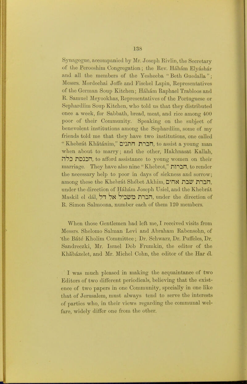 Synagogue, accompanied by Mr. Joseph Rivlin, the Secretary of the Perooshim Congregation; the Rev. Haham Elyashar and all the members of the Yesheeba  Beth Guedalla; Messrs. Mordechai JofTe and Fischel Lapin, Representatives of the German Soup Kitchen; Haham Raphael Trabloos and R. Samuel Meyookhas, Representatives of the Portuguese or Sephardiim Soup Kitchen, who told us that they distributed once a week, for Sabbath, bread, meat, and rice among 400 poor of their Community. Speaking on the subject of benevolent institutions among the Sephardiim, some of my friends told me that they have two institutions, one called  Khebrat Khatanim, D^Hn n^GH, to assist a young man when about to marry; and the other, Hakhnasat Kallah, HDJDn, to afford assistance to young women on their marriage. They have also nine  Khebrot, rYPDn, to render the necessary help to poor in days of sickness and sorrow; among these the Khebrat Sh^bet Akhim, DT1K rQE? mSPl, under the direction of Haham Joseph Usiel, and the Khebrat Maskil el dal, SI Stf FTOn, under the direction of R. Simon Salmoona, number each of them 120 members. When those Gentlemen had left me, I received visits from Messrs. Shelomo Salman Levi and Abraham Rabensohn, of 'the Bate Kholim Committee ; Dr. Schwarz, Dr. Puffeles, Dr. Sandreczki, Mr. Israel Dob Frumkin, the editor of the Khabazelet, and Mr. Michel Cohn, the editor of the Har el. I was much pleased in making the acquaintance of two Editors of two different periodicals, believing that the exist- ence of two papers in one Community, specially in one like that of Jerusalem, must always tend to serve the interests of parties who, in their views regarding the communal wel- fare, widely differ one from the other.