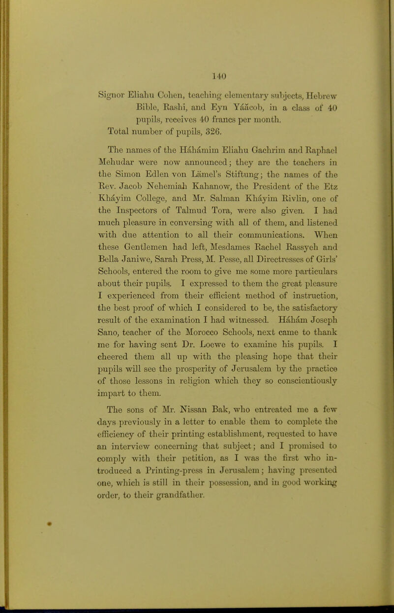 Signor Eliahu Cohen, teaching elementary subjects, Hebrew Bible, Rashi, and Eyn Yaacob, in a class of 40 pupils, receives 40 francs per month. Total number of pupils, 326. The names of the H&haniim Eliahu Gachrim and Raphael Mehudar were now announced; they are the teachers in the Simon Edlen von Lamel's Stiftung; the names of the Rev. Jacob Nehemiah Kahanow, the President of the Etz Khayim College, and Mr. Salman Khayim Rivlin, one of the Inspectors of Talmud Tora, were also given. I had much pleasure in conversing with all of them, and listened with due attention to all their communications. When these Gentlemen had left, Mesdames Rachel Rassyeh and Bella Janiwe, Sarah Press, M. Pesse, all Directresses of Girls' Schools, entered the room to give me some more particulars about their pupils. I expressed to them the great pleasure I experienced from their efficient method of instruction, the best proof of which I considered to be, the satisfactory result of the examination I had witnessed. Haham Joseph Sano, teacher of the Morocco Schools, next came to thank me for having sent Dr. Loewe to examine his pupils. I cheered them all up with the pleasing hope that their pupils will see the prosperity of Jerusalem by the practice of those lessons in religion which they so conscientiously impart to them. The sons of Mr. Nissan Bak, who entreated me a few days previously in a letter to enable them to complete the efficiency of their printing establishment, requested to have an interview concerning that subject; and I promised to comply with their petition, as I was the first who in- troduced a Printing-press in Jerusalem; having presented one, which is still in their possession, and in good working order, to their grandfather.