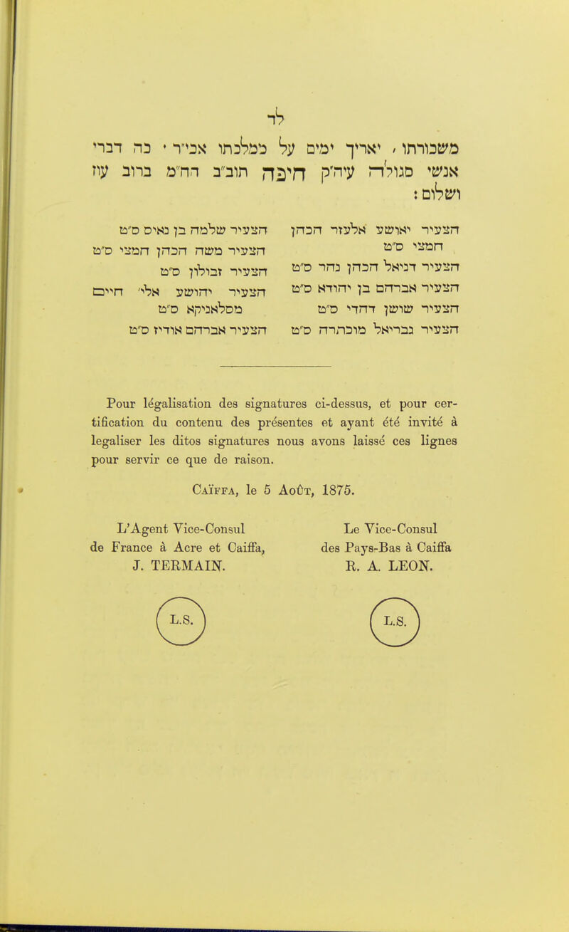 &d ••son jron ntPE iwsn toD pbisr -pssn jron -n^bs -pysn tyo -ina jnan bw^-r -i^sn ta'D nyijt p omas -l^sn toD rnroio bsnnn n^sn Pour legalisation des signatures ci-dessus, et pour cer- tification du contenu des presentes et ayant ^te invito a legaliser les ditos signatures nous avons laisse ces lignes pour servir ce que de raison. Caiffa, le 5 AoftT, 1875. L'Agent Vice-Consul Le Vice-Consul de France k Acre et Caiffa, des Pays-Bas a Caiffa J. TERMAIN. R. A. LEON.