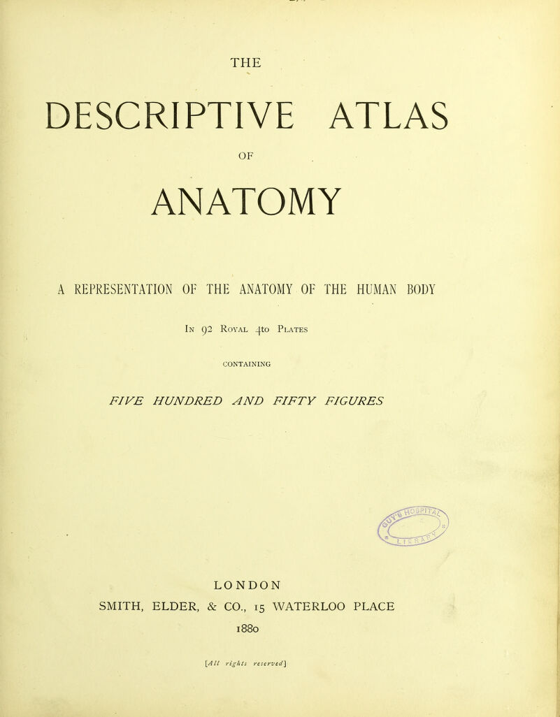 THE DESCRIPTIVE ATLAS OF ANATOMY A REPRESENTATION OF THE ANATOMY OF THE HUMAN BODY In 92 Royal _|.to Plates CONTAINING FIVE HUNDRED AND FIFTY FIGURES LONDON SMITH, ELDER, & CO., 15 WATERLOO PLACE 1880 \All rights reserved^