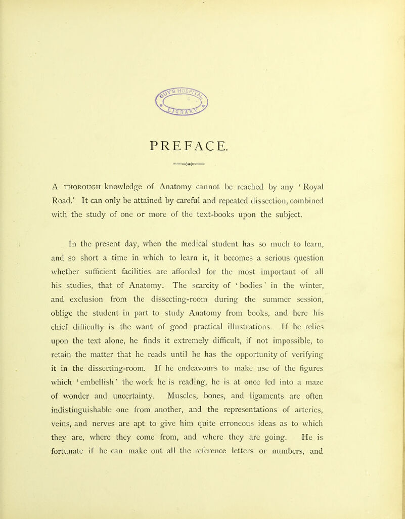 PREFACE. A THOROUGH knowledge of Anatomy cannot be reached by any ' Royal Road.' It can only be attained by careful and repeated dissection, combined with the study of one or more of the text-books upon the subject. In the present day, when the medical student has so much to learn, and so short a time in which to learn it, it becomes a serious question whether sufficient facilities are afforded for the most important of all his studies, that of Anatomy. The scarcity of ' bodies' in the winter, and exclusion from the dissecting-room during the summer session, oblige the student in part to study Anatomy from books, and here his chief difficulty is the want of good practical illustrations. If he relies upon the text alone, he finds it extremely difficult, if not impossible, to retain the matter that he reads until he has the opportunity of verifying it in the dissecting-room. If he endeavours to make use of the figures which * embellish' the work he is reading, he is at once led into a maze of wonder and uncertainty. Muscles, bones, and ligaments are often indistinguishable one from another, and the representations of arteries, veins, and nerves are apt to give him quite erroneous ideas as to which they are, where they come from, and where they are going. He is fortunate if he can make out all the reference letters or numbers, and