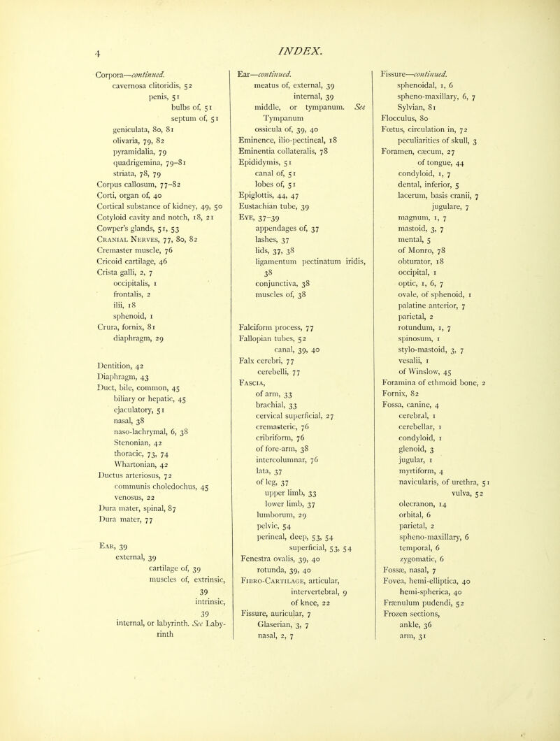 Corpora—mitimied. cavernosa clitoridis, 52 penis, 51 bulbs of, 51 septum of, 51 geniculata, 80, 81 olivaria, 79, 82 pyramidalia, 79 quadrigemina, 79-81 striata, 78, 79 Corpus callosum, 77-82 Corti, organ of, 40 Cortical substance of kidney, 49, 50 Cotyloid cavity and notch, 18, 21 Cowper's glands, 51, 53 Cranial Nerves, 77, 80, 82 Cremaster muscle, 76 Cricoid cartilage, 46 Crista galli, 2, 7 occipitalis, i ' frontalis, 2 ilii, 18 sphenoid, i Crura, fornix, 81 diaphragm, 29 Dentition, 42 Diaphragm, 43 Duct, bile, common, 45 biliary or hepatic, 45 ejaculatory, 51 nasal, 38 naso-lachrymal, 6, 38 Stenonian, 42 thoracic, 73, 74 Whartonian, 42 Ductus arteriosus, 72 communis choledochus, 45 venosus, 22 Dura mater, spinal, 87 Dura mater, 77 Ear, 39 external, 39 cartilage of, 39 muscles of, extrinsic, 39 intrinsic, 39 internal, or labyrinth. See Laby- rinth Ear—cojitmued. meatus of, external, 39 internal, 39 middle, or tympanum. See Tympanum ossicula of, 39, 40 Eminence, ilio-pectineal, 18 Eminentia collateralis, 78 Epididymis, 51 canal of, 51 lobes of, 51 Epiglottis, 44, 47 Eustachian tube, 39 Eye, 37-39 appendages of, 37 lashes, 37 lids, 37, 38 ligamentum pectinatum iridis, 38 conjunctiva, 38 muscles of, 38 Falciform process, 77 Fallopian tubes, 52 canal, 39, 40 Falx cerebri, 77 cerebelli, 77 Fascia, of arm, 33 brachial, 33 cervical superficial, 27 cremasteric, 76 cribriform, 76 of fore-arm, 38 intercolumnar, 76 lata, 37 of leg, 37 upper limb, 33 lower limb, 37 lumborum, 29 pelvic, 54 perineal, deep, 53, 54 superficial, 53, 54 Fenestra ovalis, 39, 40 rotunda, 39, 40 Fibro-Cartilage, articular, intervertebral, 9 of knee, 22 Fissure, auricular, 7 Glaserian, 3, 7 nasal, 2, 7 Fissure—con tin ued. sphenoidal, i, 6 spheno-maxillary, 6, 7 Sylvian, 81 Flocculus, 80 Foetus, circulation in, 72 peculiarities of skull, 3 Foramen, caecum, 27 of tongue, 44 condyloid, i, 7 dental, inferior, 5 lacerum, basis cranii, 7 jugulare, 7 magnum, i, 7 mastoid, 3, 7 mental, 5 of Monro, 78 obturator, 18 occipital, I optic, I, 6, 7 ovale, of sphenoid, i palatine anterior, 7 parietal, 2 rotundum, i, 7 spinosum, i stylo-mastoid, 3, 7 vesalii, i of Winslow, 45 Foramina of ethmoid bone. Fornix, 82 Fossa, canine, 4 cerebral, i cerebellar, i condyloid, i glenoid, 3 jugular, I myrtiform, 4 navicularis, of urethra, vulva, 5 olecranon, 14 orbital, 6 parietal, 2 spheno-maxillary, 6 temporal, 6 zygomatic, 6 Fossae, nasal, 7 Fovea, hemi-elliptica, 40 hemi-spherica, 40 Frtenulum pudendi, 52 Frozen sections, ankle, 36 arm, 31