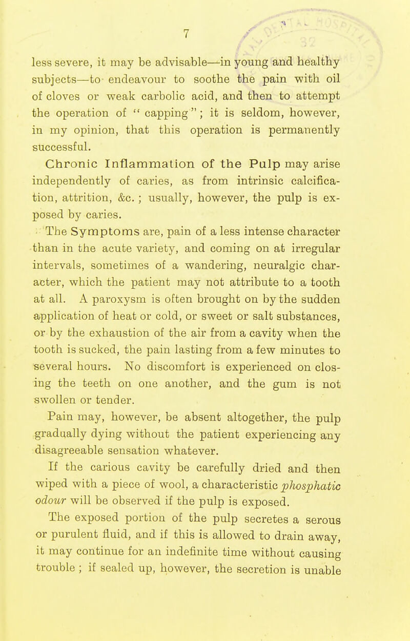 less severe, it may be advisable—in young and healthy subjects—to endeavour to soothe the pain with oil of cloves or vpeak carbolic acid, and then to attempt the operation of  capping ; it is seldom, however, in my opinion, that this operation is permanently successful. Chronic Inflammation of the Palp may arise independently of caries, as from intrinsic calcifica- tion, attrition, &c.; usually, however, the pulp is ex- posed by caries. The Symptoms are, pain of a less intense character than in the acute variety, and coming on at irregular intervals, sometimes of a wandering, neuralgic char- acter, which the patient may not attribute to a tooth at all. A paroxysm is often brought on by the sudden aipplication of heat or cold, or sweet or salt substances, or by the exhaustion of the air from a cavity when the tooth is sucked, the pain lasting from a few minutes to several hours. No discomfort is experienced on clos- ing the teeth on one another, and the gum is not swollen or tender. Pain may, however, be absent altogether, the pulp gradually dying without the patient experiencing any disagz'eeable sensation whatever. If the carious cavity be carefully dried and then wiped with a piece of wool, a characteristic phosphatic odour will be observed if the pulp is exposed. The exposed portion of the pulp secretes a serous or purulent fluid, and if this is allowed to drain away, it may continue for an indefinite time without causing trouble ; if sealed up, however, the secretion is unable